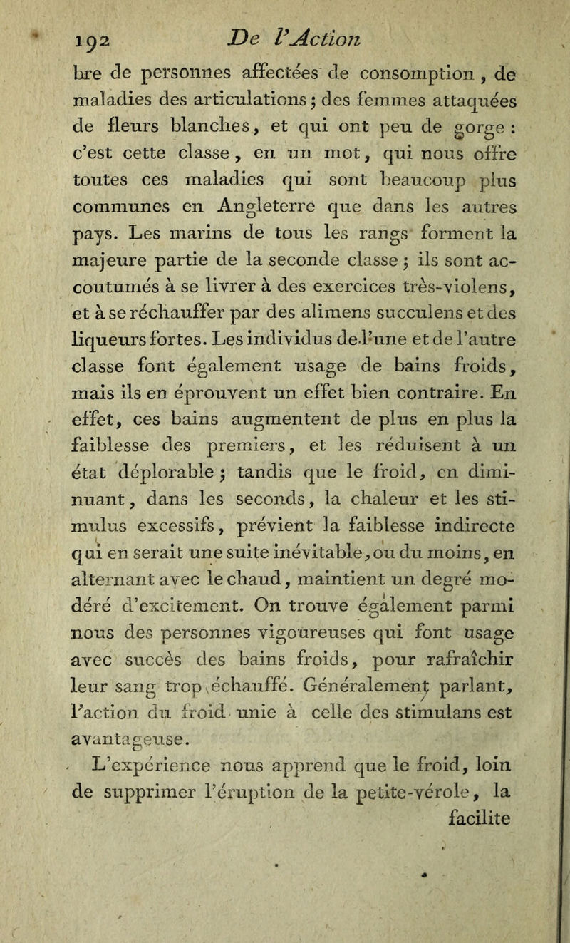 hre de personnes affectées de consomption , de maladies des articulations ; des femmes attaquées de fleurs blanches, et qui ont ])eu de gorge: c’est cette classe, en un mot, qui nous offre toutes ces maladies qui sont beaucoup plus communes en Angleterre que dans les autres pays. Les marins de tous les rangs forment la majeure partie de la seconde classe 5 ils sont ac- coutumés à se livrer à des exercices très-violens, et à se réchauffer par des alimens succulens et des liqueurs fortes. Les individus de.l’une et de l’autre classe font également usage de bains froids, mais ils en éprouvent un effet bien contraire. En effet, ces bains augmentent de plus en plus la faiblesse des premiers, et les réduisent à un état déplorable ; tandis que le froid, en dimi- nuant , dans les seconds, la chaleur et les sti- mulus excessifs, prévient la faiblesse indirecte qui en serait une suite inévitable,ou du moins, en alternant avec le chaud, maintient un degré mo- déré d’excitement. On trouve également parmi nous des personnes vigoureuses qui font usage avec succès des bains froids, pour rafraîchir leur sang trop \échauffé. Généralement parlant, Faction du froid unie à celle des stimulans est avantaeeuse. e' ■ L’expérience nous apprend que le froid, loin de supprimer l’éruption de la petite-vérole, la facilite