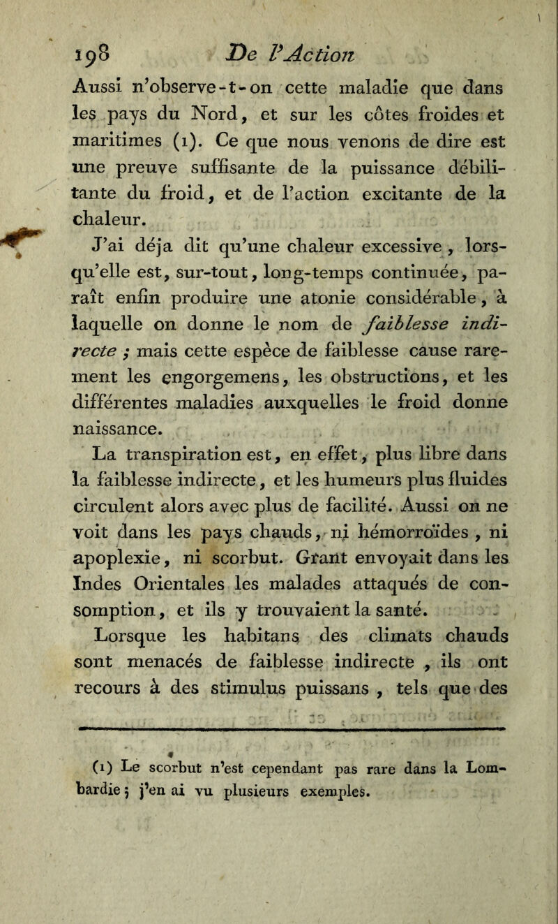 Aussi n’observe-t-on cette maladie que dans les pays du Nord, et sur les côtes froides et maritimes (i). Ce que nous venons de dire est une preuve suffisante de la puissance débili- tante du froid, et de l’action excitante de la chaleur. J’ai déjà dit qu’une chaleur excessive , lors- qu’elle est, sur-tout, long-temps continuée, pa- raît enfin produire une atonie considérable, à laquelle on donne le nom de faiblesse indi- recte ; mais cette espèce de faiblesse cause rare- ment les engorgemens, les obstructions, et les différentes maladies auxquelles le froid donne naissance. La transpiration est, en effet, plus libre dans la faiblesse indirecte, et les humeurs plus fluides circulent alors avec plus de facilité. Aussi on ne voit dans les pays chauds, ni hémorroïdes , ni apoplexie, ni scorbut. Grant envoyait dans les Indes Orientales les malades attaqués de con- somption, et ils y trouvaient la santé. Lorsque les habitans des climats chauds sont menacés de faiblesse indirecte , ils ont recours à des stimulus puissans , tels que des (i) Le scorbut n’est cependant pas rare dans la Lom-