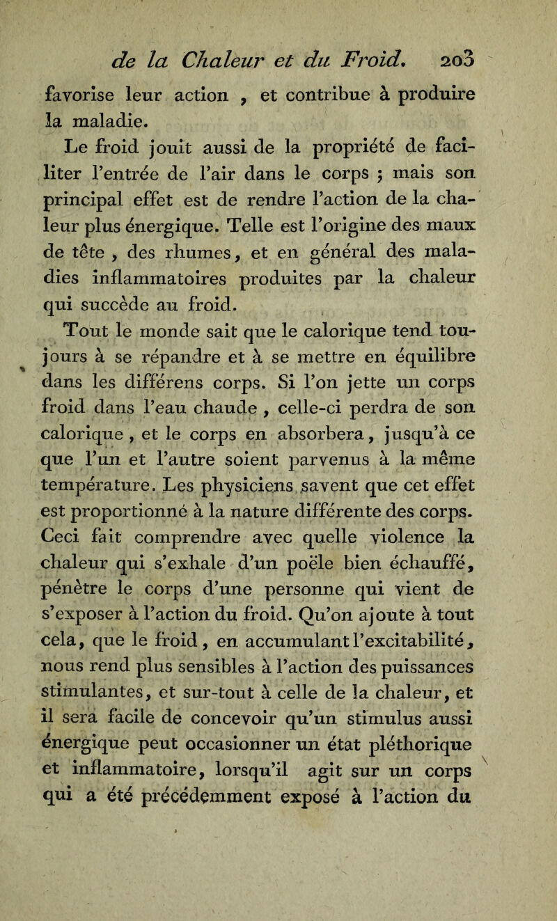 favorise leur action , et contribue à produire la maladie. Le froid jouit aussi de la propriété de faci- liter rentrée de Tair dans le corps ; mais son principal effet est de rendre Faction de la cha- leur plus énergique. Telle est Forigine des maux de tête , des rhumes, et en général des mala- dies inflammatoires produites par la chaleur qui succède au froid. Tout le monde sait que le calorique tend tou- jours à se répandre et à se mettre en équilibre dans les différens corps. Si Fon jette un corps froid dans Feau chaude , celle-ci perdra de son calorique , et le corps en absorbera, jusqu’à ce que Fun et l’autre soient parvenus à la même température. Les physiciens savent que cet effet est proportionné à la nature différente des corps. Ceci fait comprendre avec quelle violence la chaleur qui s’exhale d’un poêle bien échauffé, pénètre le corps d’une personne qui vient de s’exposer à Faction du froid. Qu’on ajoute à tout cela, que le froid , en accumulant l’excitabilité , nous rend plus sensibles à Faction des puissances stimulantes, et sur-tout à celle de la chaleur, et il sera facile de concevoir qu’un stimulus aussi énergique peut occasionner un état pléthorique et inflammatoire, lorsqu’il agit sur un corps qui a été précédemment exposé à Faction du