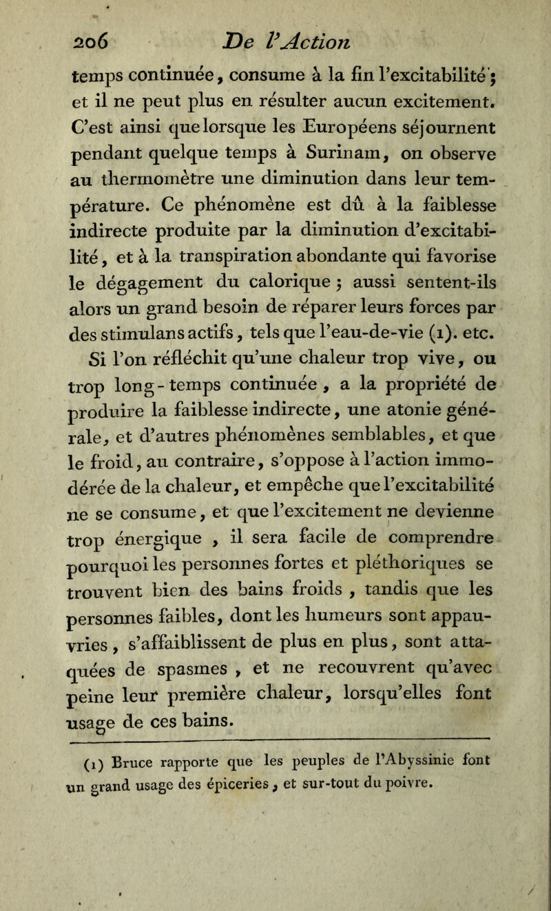 temps continuée, consume à la fin rexcitabilité’; et il ne peut plus en résulter aucun excitement. C’est ainsi que lorsque les Européens séjournent pendant quelque temps à Surinam, on observe au thermomètre une diminution dans leur tem- pérature. Ce phénomène est dû à la faiblesse indirecte produite par la diminution d’excitabi- lité , et à la transpiration abondante qui favorise le dégagement du calorique 5 aussi sentent-ils alors un grand besoin de réparer leurs forces par des stimulans actifs, tels que l’eau-de-vie (1). etc. Si l’on réfléchit qu’une chaleur trop vive, ou trop long-temps continuée, a la propriété de produire la faiblesse indirecte, une atonie géné- rale, et d’autres phénomènes semblables, et que le froid, au contraire, s’oppose à l’action immo- dérée de la chaleur, et empêche que l’excitabilité ne se consume, et que l’excitement ne devienne trop énergique , il sera facile de comprendre pourquoi les personnes fortes et pléthoriques se trouvent bien des bains froids , tandis que les personnes faibles, dont les humeurs sont appau- vries , s’affaiblissent de plus en plus, sont atta- quées de spasmes , et ne recouvrent qu’avec peine leur première chaleur, lorsqu’elles font usage de ces bains. (1) Bruce rapporte que les peuples de l’Abyssinie font un grand usage des épiceries , et sur-tout du poivre. /