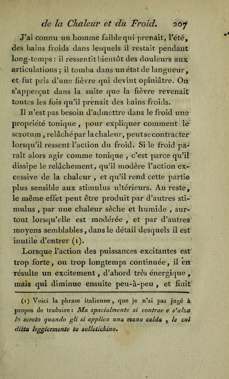 J’ai connu un homme faible qui prenait, Tété, des bains froids dans lesquels il restait pendant long“temps : il ressentit bientôt des douleurs aux articulations ; il tomba dans un état de langueur, et fut pris d’une fièvre qui devint opiniâtre. On s’apperçut dans la suite que la fièvre revenait toutes les fois qu’il prenait des l^ains froids. Il n’est pas besoin d’admettre dans le froid une propriété tonique , pour expliquer comment le scrotum , relâché par la chaleur, peut se contracter lorsqu’il ressent l’action du froid. Si le froid pa- raît alors agir comme tonique , c’est parce qu’il dissipe le relâchement, qu’il modère l’action ex- cessive de la chaleur , et qu’il rend cette partie plus sensible aux stimulus ultérieurs. Au reste, le même effet peut être produit par d’autres sti- mulus , par une chaleur sèche et humide , sur- tout lorsqu’elle est modérée , et par d’autres moyens semblables, dans le détail desquels il est inutile d’entrer (1). Lorsque l’action des puissances excitantes est trop forte, ou trop longtemps continuée, il en résulte un excitement, d’abord très énergique , mais qui diminue ensuite peu-à-peu , et finit (1) Voici la plirase italienne, que je n’ai pas jugé à propos de traduire : Ma spacialmente si contrae e sbalza lo scroto quando gli si applica una, mano calda y le cui ditta leggiermente to tolletichino.