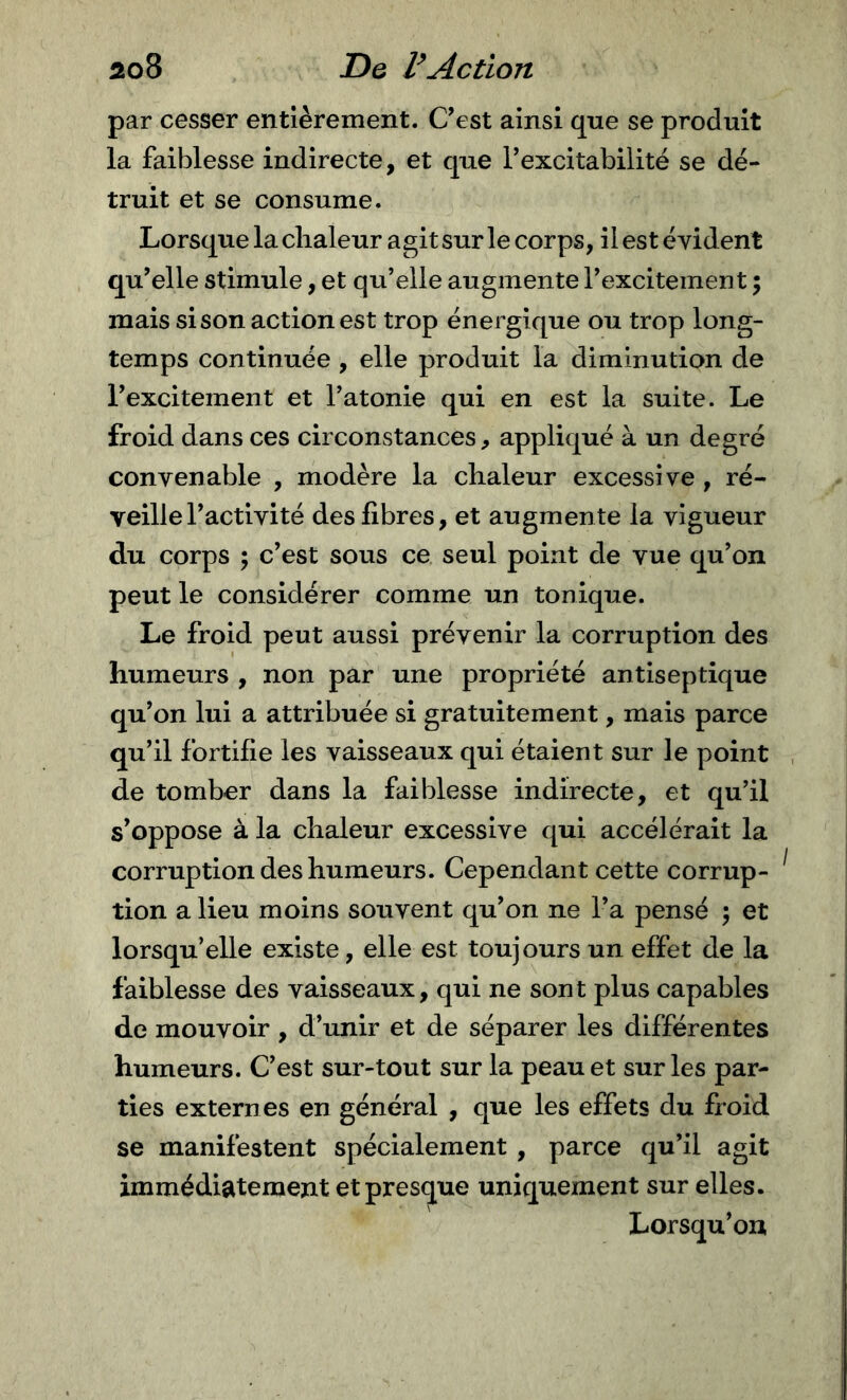 par cesser entièrement. C'est ainsi qne se produit la faiblesse indirecte, et que Texcitabilité se dé- truit et se consume. Lorsque la chaleur agit sur le corps, il est évident qu'elle stimule, et qu’elle augmente l’excitement ; mais si son action est trop énergique ou trop long- temps continuée , elle produit la diminution de l'excitement et l’atonie qui en est la suite. Le froid dans ces circonstances, appliqué à un degré convenable , modère la chaleur excessive , ré- veille l'activité des fibres, et augmente la vigueur du corps ; c’est sous ce seul point de vue qu’on peut le considérer comme un tonique. Le froid peut aussi prévenir la corruption des humeurs , non par une propriété antiseptique qu’on lui a attribuée si gratuitement, mais parce qu’il fortifie les vaisseaux qui étaient sur le point de tomber dans la faiblesse indirecte, et qu’il s’oppose à la chaleur excessive qui accélérait la corruption des humeurs. Cependant cette corrup- tion a lieu moins souvent qu'on ne l’a pensé ; et lorsqu’elle existe, elle est toujours un effet de la faiblesse des vaisseaux, qui ne sont plus capables de mouvoir , d’unir et de séparer les différentes humeurs. C’est sur-tout sur la peau et sur les par- ties externes en général , que les effets du froid se manifestent spécialement , parce qu’il agit immédiatement et presque uniquement sur elles. Lorsqu’on