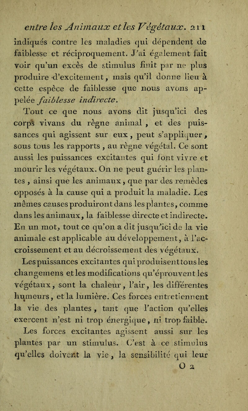 indiqués contre les maladies qui dépendent de faiblesse et réciproquement. J’ai également fait voir qu’un excès de stimulus finit par ne plus produire •d’excitement, mais qu’il donne lieu à cette espèce de faiblesse que nous avons ap- pelée faiblesse indirecte. Tout ce que nous avons dit jusqu’ici des corps vivans du règne animal , et des puis- sances qui agissent sur eux, peut s’appliquer , sous tous les rapports , au règne végétal. Ce sont aussi les puissances excitantes qui font vi^re et mourir les végétaux. On ne peut guérir les plan- tes , ainsi que les animaux, que par des remèdes opposés à la cause qui a produit la maladie. Les mêmes causes produiront dans les plantes, comme dans les animaux, la faiblesse directe et indirecte. En un mot, tout ce qu’on a dit jusqu^ci de la vie animale est applicable au développement, à l’ac- croissement et au décroissement des végétaux. Les puissances excitantes qui produisent tous les cliangemens et les modifications qu’éprouvent les végétaux, sont la chaleur, l’air, les différentes humeurs, et la lumière. Ces forces entretiennent la vie des plantes , tant que Faction qu’elles exercent n’est ni trop énergique, ni trop faible. Les forces excitantes agissent aussi sur les plantes par un stimulus. (Fest à ce stimulus qu’elles doiverit la vie, la sensibilité qui leur O 2