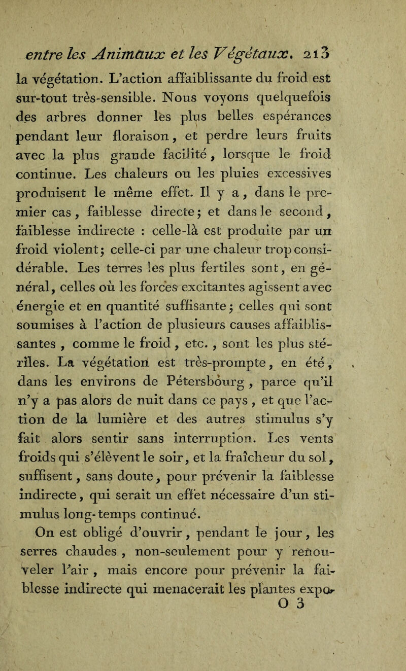 la végétation. L’action affaiblissante du froid est sur-tout très-sensible. Nous voyons quelquefois des arbres donner les plqs belles espérances pendant leur floraison, et perdre leurs fruits avec la plus grande facilité, lorsque le froid continue. Les chaleurs ou les pluies excessives produisent le même effet. Il y a, dans le pre- mier cas , faiblesse directe 5 et dans le second , faiblesse indirecte : celle-là est produite par un froid violent 5 celle-ci par une chaleur trop consi- dérable. Les terres les plus fertiles sont, en gé- néral, celles où les forces excitantes agissent avec énergie et en quantité suffisante 5 celles qui sont soumises à Faction de plusieurs causes affaildis- santes , comme le froid, etc. , sont les plus sté- riles. La végétation est très-prompte, en été, dans les environs de Pétersbourg , parce qu’il n’y a pas alors de nuit dans ce pays , et que Fac- tion de la lumière et des autres stimulus s’y fait alors sentir sans interruption. Les vents’ froids qui s’élèvent le soir, et la fraîcheur du sol, suffisent, sans doute, pour prévenir la faiblesse indirecte, qui serait un effet nécessaire d’un sti- mulus long-temps continué. On est obligé d’ouvrir, pendant le jour, les serres chaudes , non-seulement pour y renou- veler Pair , mais encore pour prévenir la fai- blesse indirecte qui menacerait les plantes expo O 3