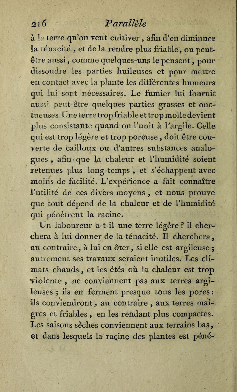 à la terre qu’on veut cultiver, afin d’en diminuer la ténacité , et de la rendre plus friable, ou peut- être aussi, comme quelques-uns le pensent, pour dissoudre les parties huileuses et pour mettre en contact avec la plante les différentes humeurs qui lui sont nécessaires. Le fumier lui fournit aussi peut-être quelques parties grasses et onc- tueuses .Une terre trop friable et trop molle devient plus consistante quand on l’unit à Par gilè. Celle qui' est trop légère et trop poreuse, doit être cou- verte de cailloux ou d’autres substances analo- gues , afin ^ que la chaleur et l’humidité soient retenues plus long-temps , et s’échappent avec moins de facilité. L’expérience a fait connaître Futilité de ces divers moyens , et nous prouve que tout dépend de la chaleur et de l’humidité qui pénètrent la racine. Un laboureur a-t-il une terre légère ? il cher- chera à lui donner de la ténacité. Il cherchera, au contraire, à lui en ôter, si elle est argileuse ; autrement ses travaux seraient inutiles. Les cli- mats chauds, et les étés où la chaleur est trop violente , ne conviennent pas aux terres argi- leuses 5 ils en ferment presque tous les pores : ils conviendront, au contraire , aux terres mai- gres et friables , en les rendant plus compactes. Les saisons sèches conviennent aux terrains bas, et dans lesquels la^racine des plantes est péne-