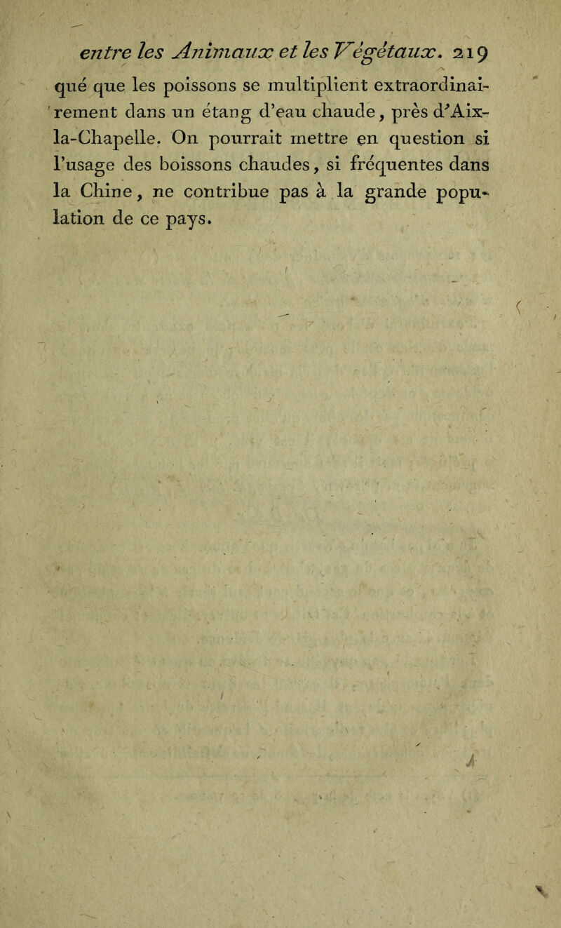 que que les poissons se multiplient extraordinai- 'rement dans un étang d’eau chaude, près d'’Aix- la-Chapelle. On pourrait mettre en question si l’usage des boissons chaudes, si fréquentes dans la Chine, ne contribue pas à la grande popu- lation de ce pays.