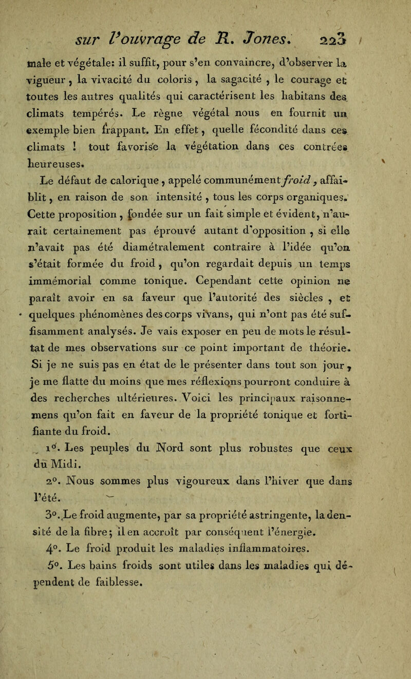 male et végétale: il suffit, pour s’en convaincre, d’observer la vigueur , la vivacité du coloris , la sagacité , le courage et toutes les autres c|ualités qui caractérisent les liabitans des. climats tempérés. Le règne végétal nous en fournit un exemple bien frappant. En effet, quelle fécondité dans ces, climats ! tout favorise la végétation dans ces contrées heureuses. Le défaut de calorique, appelé communément froid , affai- blit , en raison de son intensité , tous les corps organiques. Cette proposition , fondée sur un fait simple et évident, n’au- rait certainement pas éprouvé autant d'opposition , si elle n’avait pas été diamétralement contraire à l’idée qu’on s’était formée du froid , qu’on regardait depuis un temps immémorial comme tonique. Cependant cette opinion ne paraît avoir en sa faveur que l’autorité des siècles , et • quelques phénomènes des corps viVans, qui n’ont pas été suf- fisamment analysés. Je vais exposer en peu de mots le résul- tat de mes observations sur ce point important de théorie. Si je ne suis pas en état de le présenter dans tout son jour y je me flatte du moins que mes réflexions pourront conduire à des recherches ultérieures. Voici les principaux raisonne- mens qu’on fait en faveur de la propriété toniqiie et forti- fiante du froid. 1°. Les peuples du Nord sont plus robustes que ceux du Midi. 2®. Nous sommes plus vigoureux dans l’hiver que dans l’été. ^ 3°. Le froid augmente, par sa propriété astringente, la den- si té delà fibre 5 il en accroît par conséquent l’énergie. 4°. Le froid produit les maladies inflammatoires. 5°. Les bains froids sont utiles dans les maladies qui dé- pendent de faiblesse.