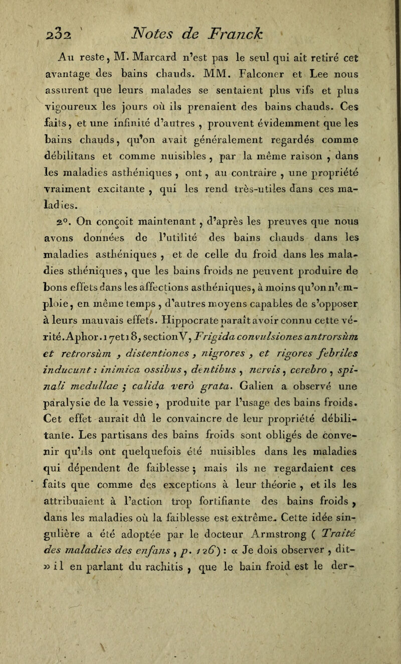 Au reste ) M. Marcard n’est pas le seul qui ait retiré cet avantage des bains chauds. MM. Falconer et Lee nous assurent que leurs malades se sentaient plus vifs et plus vigoureux les jours où ils prenaient des bains chauds. Ces faits, et une infinité d’autres , prouvent évidemment que les bains chauds, qu’on avait généralement regardés comme débilitans et comme nuisibles , par la même raison , dans les maladies asthéniques , ont, au contraire , une propriété vraiment excitante , qui les rend très-utiles dans ces ma- ladies. 2°. On conçoit maintenant , d’après les preuves que noua avons données de l’utilité des bains chauds dans les maladies asthéniques , et de celle du froid dans les mala- dies sthéniques, que les bains froids ne peuvent produire de bons effets dans les affections asthéniques, à moins qu’on n’em- ploie, en même temps , dVutres moyens capables de s’opposer à leurs mauvais effets. Hippocrateparaîtavoirconnucettevé- rité.Aphor.i yetiS^ sectionV, F rigida convulsiones antrorsùm et retrorsùm ^ distentiones , nigrores p et rigores fehriles inducunt: inimica ossihus^ dentibus ^ nervis^ cerehro ^ spi- nali meduUae ; calida vero grata. Galien a observé une paralysie de la vessie , produite par l’usage des bains froids. Cet effet aurait dû le convaincre de leur propriété débili- tante. Les partisans des bains froids sont obligés de conA’-e- jiir qu’ils ont quelquefois élé nuisibles dans les maladies qui dépendent de faiblesse 5 mais ils ne regardaient ces faits que comme des exceptions à leur théorie , et ils les attribuaient à l’action trop fortifiante des bains froids ^ dans les maladies où la faiblesse est extrême.. Cette idée sin- gulière a été adoptée par le docteur Armstrong ( Traité des maladies des enfans , p. 126) : cc Je dois observer , dit- 35 il en parlant du rachitis , que le bain froid est le der-