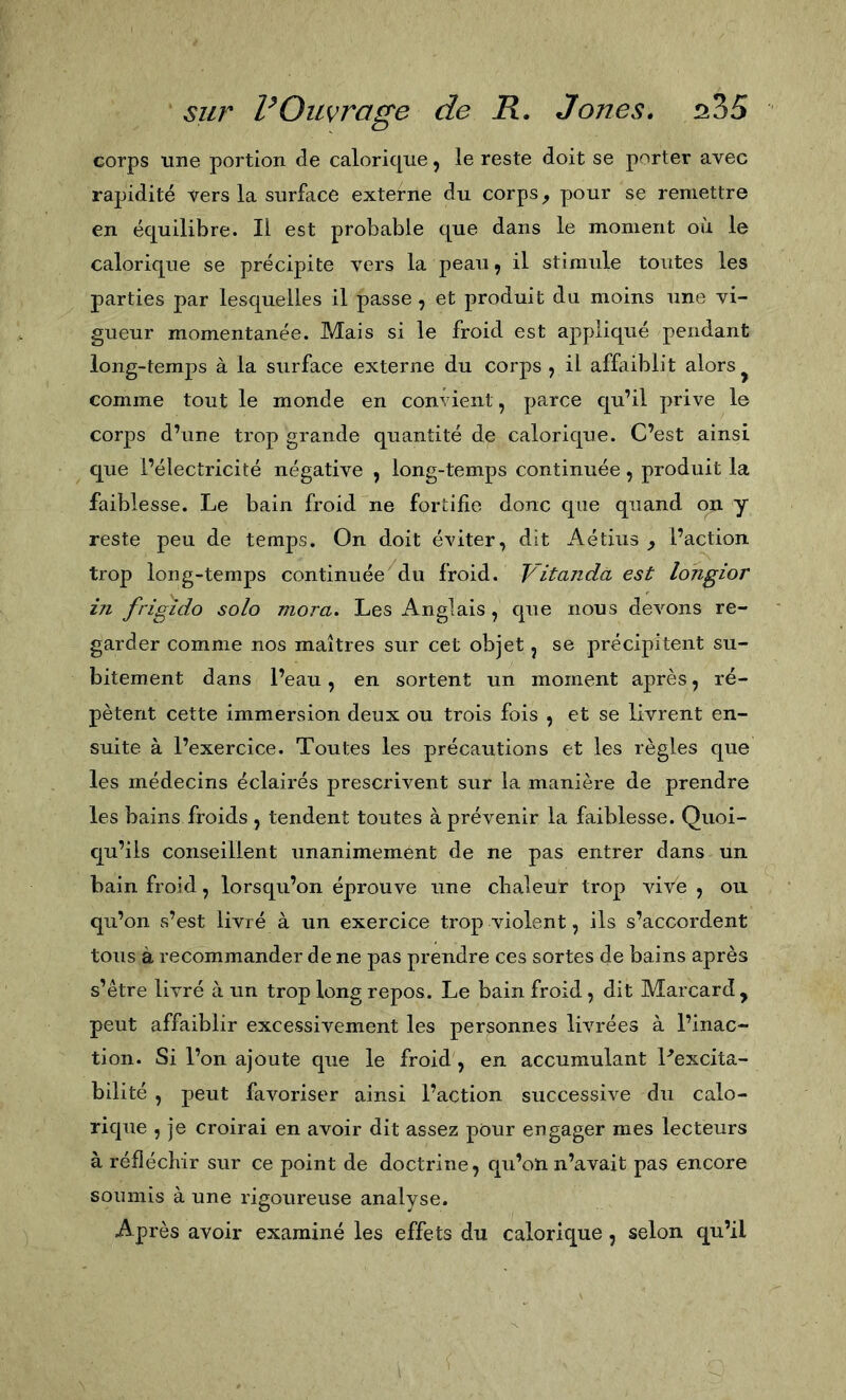 corps une portion de calorique, le reste doit se porter avec rapidité vers la surface externe du corps, pour se remettre en équilibre. Il est probable que dans le moment où le calorique se précipite vers la peau, il stimule toutes les parties par lesquelles il passe, et produit du moins une vi- gueur momentanée. Mais si le froid est appliqué pendant long-temps à la surface externe du corps , il affaiblit alors ^ comme tout le monde en convient, parce qu’il prive le corps d’une trop grande quantité de calorique. C’est ainsi que l’électricité négative , long-temps continuée, produit la faiblesse. Le bain froid “ne fortifie donc que quand on y reste peu de temps. On doit éviter, dit Aétius , l’action trop long-temps continuée du froid. Vitanda est longior in frigido solo mora. Les Anglais , que nous devons re- garder comme nos maîtres sur cet objet, se précipitent su- bitement dans l’eau, en sortent un moment après, ré- pètent cette immersion deux ou trois fois , et se livrent en- suite à l’exercice. Toutes les précautions et les règles que les médecins éclairés prescrivent sur la manière de prendre les bains froids , tendent toutes à prévenir la faiblesse. Quoi- qu’ils conseillent unanimement de ne pas entrer dans un bain froid, lorsqu’on éprouve une chaleur trop vive , ou qu’on s’est livré à un exercice trop violent, ils s’accordent tous à recommander de ne pas prendre ces sortes de bains après s’être livré à un trop long repos. Le bain froid, dit Marcard, peut affaiblir excessivement les personnes livrées à l’inac- tion. Si l’on ajoute que le froid', en accumulant Pexcita- bilité , peut favoriser ainsi l’action successive du calo- rique , je croirai en avoir dit assez pour engager mes lecteurs à réfléchir sur ce point de doctrine, qu’on n’avait pas encore soumis à une rigoureuse analyse. Après avoir examiné les effets du calorique, selon qu’il