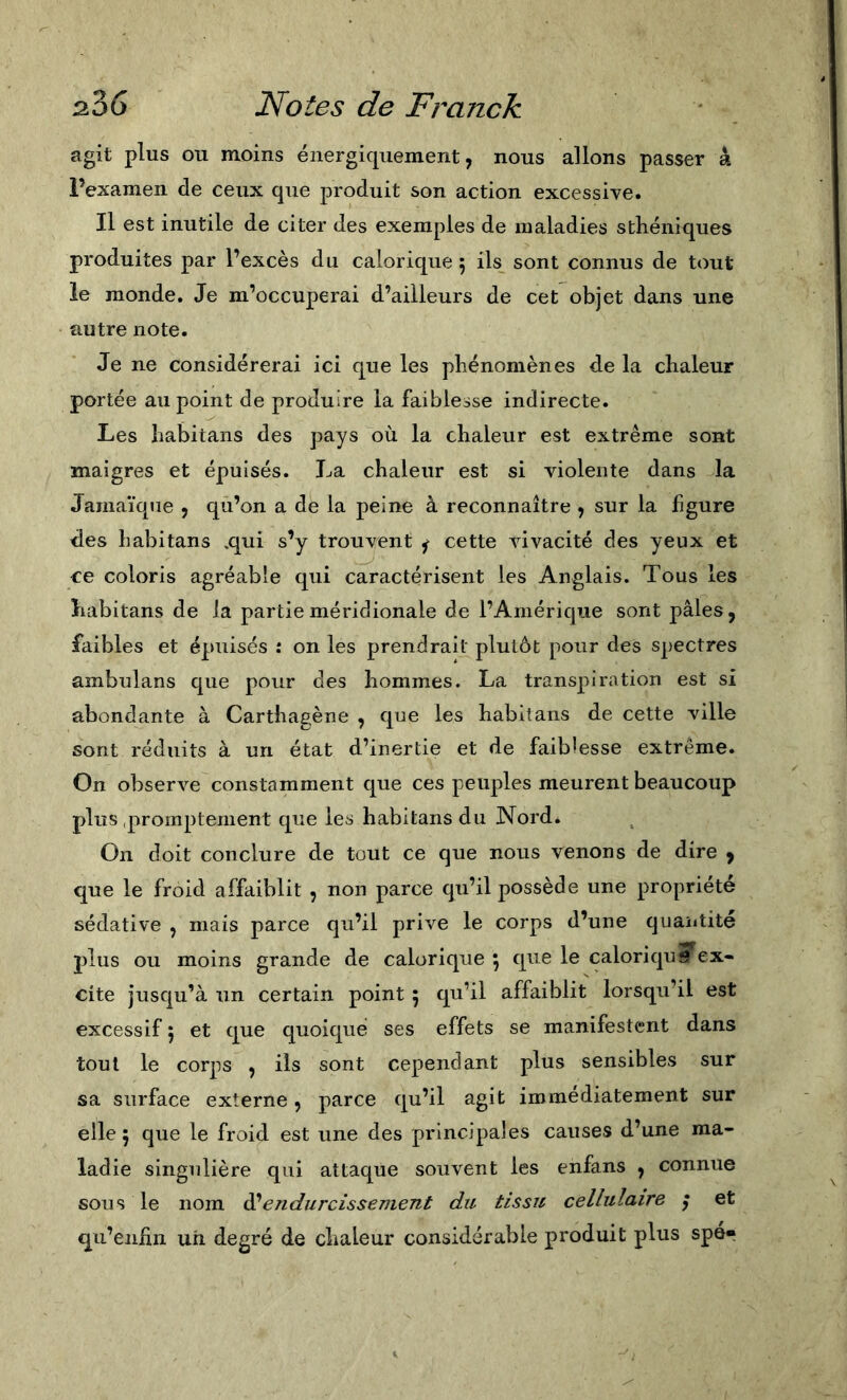 agit plus ou moins énergiquement, nous allons passer à l’examen de ceux que produit son action excessive. Il est inutile de citer des exemples de maladies sthéniques produites par l’excès du calorique 5 ils sont connus de tout le monde. Je m’occuperai d’ailleurs de cet objet dans une autre note. Je ne considérerai ici que les phénomènes de la chaleur portée au point de produire la faiblesse indirecte. Les habitans des pays où la chaleur est extrême sont maigres et épuisés. La chaleur est si violente dans la Jamaïque , qu’on a de la peine à reconnaître , sur la hgure tles habitans .qui s’y trouvent ^ cette vivacité des yeux et ce coloris agréable qui caractérisent les Anglais. Tous les habitans de la partie méridionale de l’Amérique sont pâles, faibles et épuisés : on les prendrait plutôt pour des spectres ambulans que pour des hommes. La transpiration est si abondante à Carthagène , que les habitans de cette ville sont réduits à un état d’inertie et de faiblesse extrême. On observe constamment que ces peuples meurent beaucoup plus promptement que les habitans du Nord. On doit conclure de tout ce que nous venons de dire , que le froid affaiblit , non parce qu’il possède une propriété sédative , niais parce qu’il prive le corps d’une quantité j)lus ou moins grande de calorique 5 que le caloriqu^ex- cite jusqu’à un certain point 5 qu’il affaiblit lorsqu il est excessif 5 et que quoique ses effets se manifestent dans tout le corps , ils sont cependant plus sensibles sur sa surface externe, parce qu’il agit immédiatement sur elle; que le froid est une des principales causes d’une ma- ladie singulière qui attaque souvent les enfans , connue sous le nom ài endurcissement du tissu cellulaire ; et qu’enfin un degré de chaleur considérable produit plus spe«