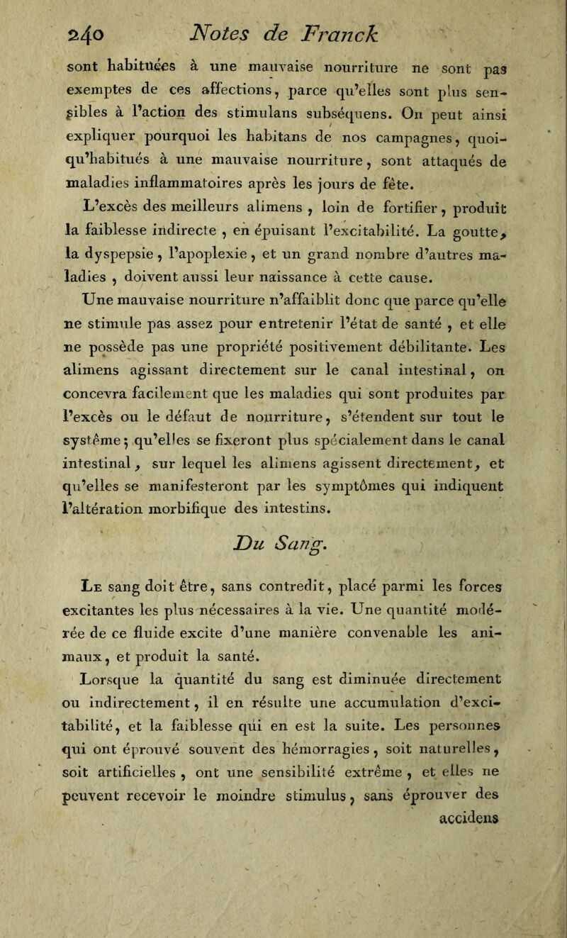 sont habituées à une mauvaise nourriture ne sont pas exemptes de ces affections, parce cpi’eiles sont plus sen« gibles à l’action des stimulans subséquens. On peut ainsi expliquer pourquoi les habitans de nos campagnes, quoi- qu’babitués à une mauvaise nourriture, sont attaqués de maladies inflammatoires après les jours de fête. L’excès des meilleurs alimens , loin de fortifier, produit la faiblesse indirecte , en épuisant l’excitabilité. La goutte, la dyspepsie, l’apoplexie, et un grand nombre d’autres ma- ladies , doivent aussi leur naissance à cette cause. Une mauvaise nourriture n’affaiblit donc que parce qu’elle ne stimule pas assez pour entretenir l’état de santé , et elle ne possède pas une propriété positivement débilitante. Les alimens agissant directement sur le canal intestinal, on concevra facilement que les maladies qui sont produites par l’excès ou le défaut de nourriture, s’étendent sur tout le système 5 qu’elles se fixeront plus spécialement dans le canal intestinal ^ sur lequel les alimens agissent directement, et qu’elles se manifesteront par les symptômes qui indiquent l’altération morbifique des intestins. JD U Sang, Le sang doit être, sans contredit, placé parmi les forces excitantes les plus nécessaires à la vie. Une quantité modé- rée de ce fluide excite d’une manière convenable les ani- maux, et produit la santé. Lorsque la quantité du sang est diminuée directement ou indirectement, il en résulte une accumulation d’exci- tabilité, et la faiblesse qui en est la suite. Les personnes qui ont éprouvé souvent des hémorragies, soit naturelles, soit artificielles , ont une sensibilité extrême , et elles ne pcuYent recevoir le moindre stimulus, sans éprouver des accidens