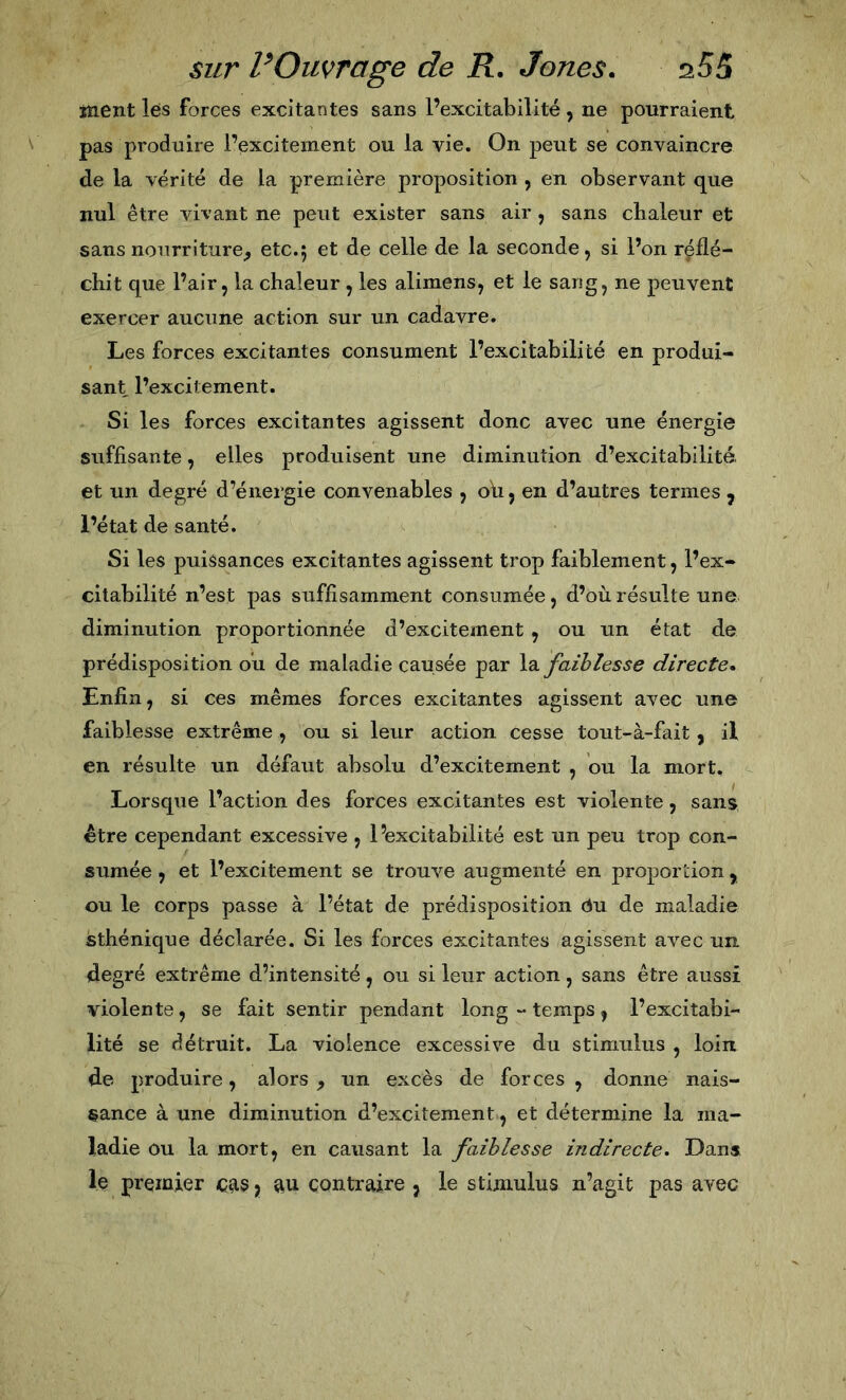 Jïient les forces excitantes sans l’excitabilité , ne pourraient pas produire l’excitement ou la vie. On peut se convaincre de la vérité de la première proposition , en observant que nul être vivant ne peut exister sans air , sans chaleur et sans nourriture^ etc.5 et de celle de la seconde, si l’on réflé- chit que l’air, la chaleur, les alimens, et le sang, ne peuvent exercer aucune action sur un cadavre. Les forces excitantes consument l’excitabilité en produi- sant l’excitement. Si les forces excitantes agissent donc avec une énergie suffisante, elles produisent une diminution d’excitabilité, et un degré d’énergie convenables , oh, en d’autres termes , l’état de santé. Si les puissances excitantes agissent trop faiblement, l’ex- citabilité n’est pas suffisamment consumée, d’où résulte une diminution proportionnée d’exciteinent , ou un état de prédisposition ou de maladie causée par la faiblesse directe» Enfin, si ces mêmes forces excitantes agissent avec une faiblesse extrême , ou si leur action cesse tout-à-fait , il en résulte un défaut absolu d’excitement , ou la mort. Lorsque l’action des forces excitantes est violente, sans être cependant excessive , l’excitabilité est un peu trop con- sumée , et l’excitement se trouve augmenté en proportion , ou le corps passe à l’état de prédisposition Ou de maladie sthénique déclarée. Si les forces excitantes agissent avec un degré extrême d’intensité, ou si leur action, sans être aussi violente, se fait sentir pendant long “ temps, l’excitabi- lité se détruit. La violence excessive du stimulus , loin de produire, alors , un excès de forces , donne nais- sance à une diminution d’excitement, et détermine la ma- ladie ou la mort, en causant la faiblesse indirecte* Dans le premier cas, au contraire , le stimulus n’agit pas avec