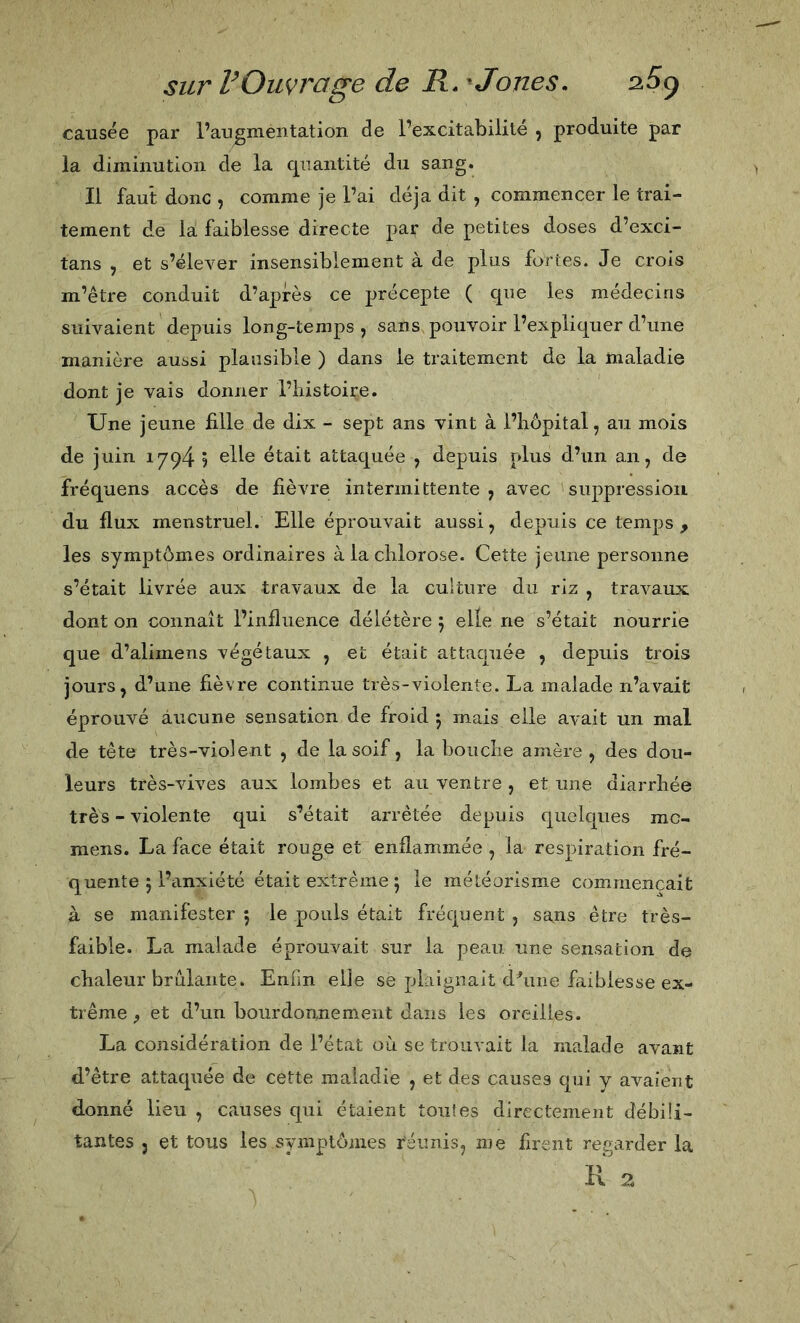 causée par l’augmentation de l’excitabilité ^ produite par la diminution de la cpiantité du sang. Il faut donc , comme je l’ai déjà dit , commencer le trai- tement de la faiblesse directe par de petites doses d’exci- tans , et s’élever insensiblement à de plus fortes. Je crois m’être conduit d’après ce précepte ( que les médecins suivaient depuis long-temps, sans pouvoir l’expliquer d’une manière aussi plausible ) dans le traitement de la maladie dont je vais donner l’histoire. Une jeune fille de dix - sept ans vint à l’hôpital, au mois de juin 1794 5 ^lle était attaquée , depuis plus d’un an, de fréquens accès de fièvre intermittente, avec suppression du flux menstruel. Elle éprouvait aussi, depuis ce temps , les symptômes ordinaires à la chlorose. Cette jeune personne s’était livrée aux travaux de la culture du riz , travaux dont on connaît l’influence délétère 5 elle ne s’était nourrie que d’alimens végétaux , et était attaquée , depuis trois jours, d’une fièvre continue très-violente. La malade n’avait éprouvé aucune sensation de froid 5 mais elle avait un mal de tête très-violent , de la soif, la bouche amère , des dou- leurs très-vives aux lombes et au ventre , et une diarrhée très - violente qui s’était arrêtée depuis quelques mc- mens. La face était rouge et enflammée , la respiration fré- quente 5 l’anxiété était extrême 5 le météorisme commençait à se manifester 5 le pouls était fréquent , sans être très- faible. La malade éprouvait sur la peau une sensation de chaleur brûlante. Enfm elle se plaignait doline faiblesse ex- trême ^ et d’un bourdonnement dans les oreilles. La considération de l’état où se trouvait la malade avant d’être attaquée de cette maladie , et des causes qui y avaient donné lieu , causes qui étaient tou!es directement débili- tantes J et tous les symptômes réunis, me firent regarder la Il 2