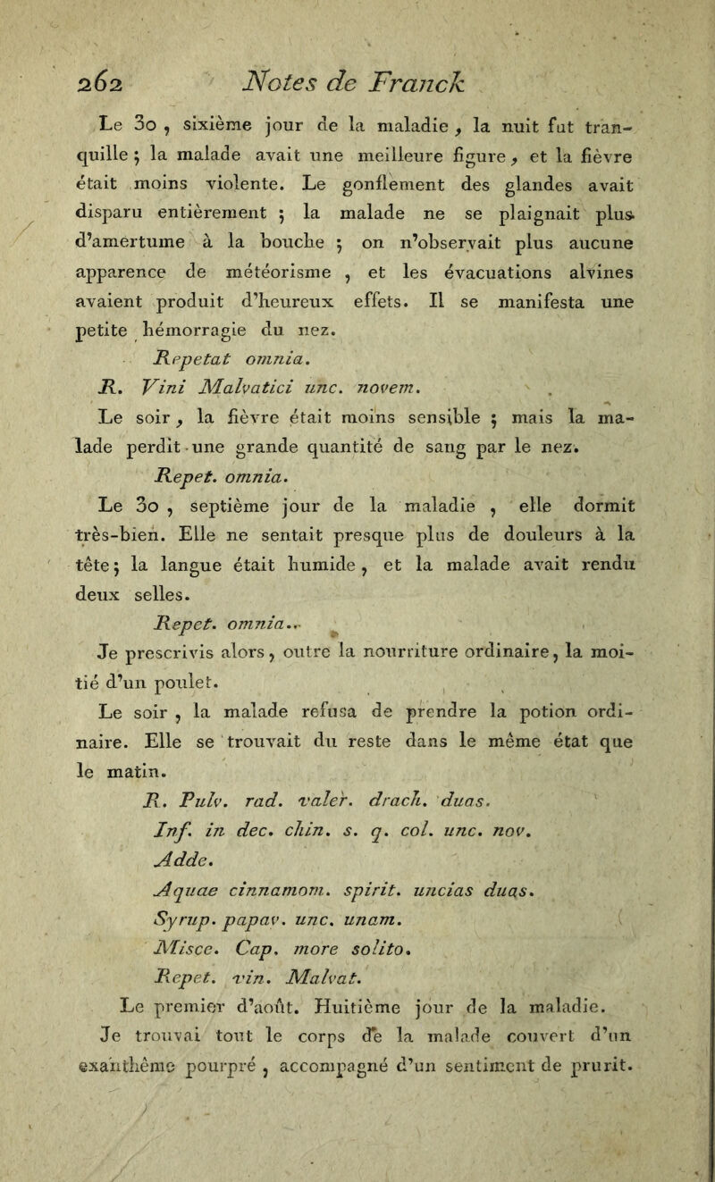 Le 3o , sixième jour de la maladie , la nuit fut tran- quille \ la malade avait une meilleure figure ^ et la fièvre était moins violente. Le gonflement des glandes avait disparu entièrement 5 la malade ne se plaignait plus, d’amertume à la bouclie \ on n’observait plus aucune apparence de météorisme , et les évacuations alvines avaient produit d’heureux effets. Il se manifesta une petite hémorragie du nez. Rppetat omnia. R, Vini JVLalvatici une. novem. Le soir y la fièvre était moins sensible ; mais la ma- lade perdit-une grande quantité de sang par le nez. Repet. omnia. Le 3o , septième jour de la maladie , elle dormit très-bien. Elle ne sentait presque plus de douleurs à la tête 5 la langue était humide , et la malade avait rendu deux selles. Repet. omnia.,~ Je prescrivis alors, outre la nourriture ordinaire, la moi- tié d’un poulet. Le soir 5 la malade refusa de prendre la potion ordi- naire. Elle se trouvait du reste dans le même état que le matin. R. Pulv. rad. valer. dracJi. duas. Irif. in dee, eJiin. s. q. eoi. une. nov. Adde, Aquae einnamom. spi rit. uneias duas. Syrup. papav. une. unam. Aïisee. Cap. more solito. Repet. vin. Malvai. Le premifjr d’août. Huitième jour de la maladie. Je trouvai tout le corps de la mabade couvert d’iin ©xaiithême pourpré , accompagné d’un sentiment de prurit.