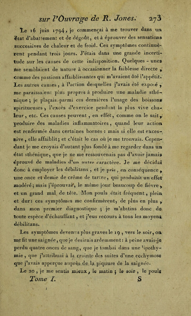 Le i6 juin 1794^ je commençai à me trouver dans uri ^tat d’abattement et de dégoût, et à éprouver des sensations successives de chaleur et de froid. Ces symptômes continuè- rent pendant trois jours. J’étais dans une grande incerti- tude sur les causes de cette indisj30sition. Quelques - unes *ie semblaient de hature à occasionner la faiblesse directe Comme des passions affaiblissantes qui m’avaient ôté l’appétit* Les autres causes , à iWtion desquelles j’avais été exposé ^ me paraissaient plus propres à produire une maladie sthé- nique 5 je plaçais, parmi ces dernières l’usage des boissons spiri tueuses &gt; l’excès d’exercice pendant la plus vive cha- leur , etc. Ces causes peuvent , en effet, comme on le saity produire des maladies inflammatoires, quand leur action est renfermée dans certaines bornes : mais si elle est exces- îsive , elle affaiblit j et c’était le cas où je me trouvais. Cepen- dant je me croyais d’autant p^us fondé à me regarder dans un état sthénic[ue^ que je ne me ressouvenais pas d’avoir jamais éprouvé de maladies d’un, autre caractère. Je me décidai donc à employer les débilitans , et je prie ^ en conséquence ^ une once et demie de crème de tartre, qui produisit un effet modéré^ mais j’éprouvai/', le même jour beaucoup de fièvre &gt; et un grand mal de têîé. Mon pouls était fréquent, plein, et dur: ces symptômes me confirmèrent, de plus en plus ^ dans mon premier diagnostique 5 je m’abstins donc de toute espèce d’échauffant, et j’eus recours à tous les moyens débilitans* Les symptômes devenrs plus graves le 19 ^ vers le soir, on ïne fit une saignée, que je desirais ardemment : à peine avais-je perdu quatre onces de sang, que je tombai dans une lipothy- mie , que j’attribuai à la crainte des suites d’une ecchymose que j’avais apperçue auprès de la piquure de la saignée. Le 20 , je me sentis mieux, le matin 5 le soir , le pouls Tome I, jS i