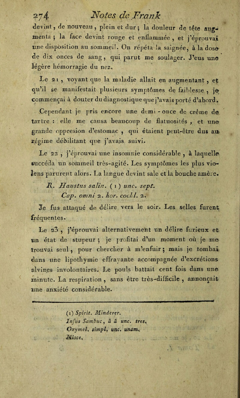 devint, de nouyeaii, plein et dur; la douleur de tête aug- Hienta ; la face devint rouge et enflammée , et j’éprouvai une dispòsition au sommei!. On répéta la saignée, à la dosô^ de dix onces de sang , qui parut me soulager. J’eus une légère hémorragie du nez. Le 21 , voyant que la rnaladie allait en augmentant , et qu’il se manifestait plusieurs symptômes de faildesse , commençai à douter du diagnostique que j’avais porté d’abord, Cependant je pris encore une demi-once de crème de tartre : elle me causa beaucoup de flatuosités y et une grande oppresion d’estomac , qui étaient peut-être dus an régime débilitant que j’avais suivi. Le 22 , j’éprouvai une insomnie considérable , à laquelle succéda un sommeil très-agité. Les symptômes les plus vio- iens parurent alors. La langue devint sale et la bouche amère. 71. Haustus salin. ( i ) une. sept. Cap. ojiini 2. hor, cocJ.l. 2. Je fus attaqué de délire vers le soir. Les selles furent fréquentes. Le 23 , j’éprouvai alternativement un délire furieux et un état de stupeur ; je profitai d’un moment où je me trouvai seul, pour chercher à m’enfuir ; mais je tombai dans une lipothymie effrayante accompagnée d’excrétions alviiies involontaires. Le pouls battait cent fois dans une minute. La respiration , sans être très-difficile , annonçait line anxiété considérable. (i) Spîrit. Minderer. Infiis Sambuc, â â une. tres^ Oxymel, simpl, une, unam,. Misée,