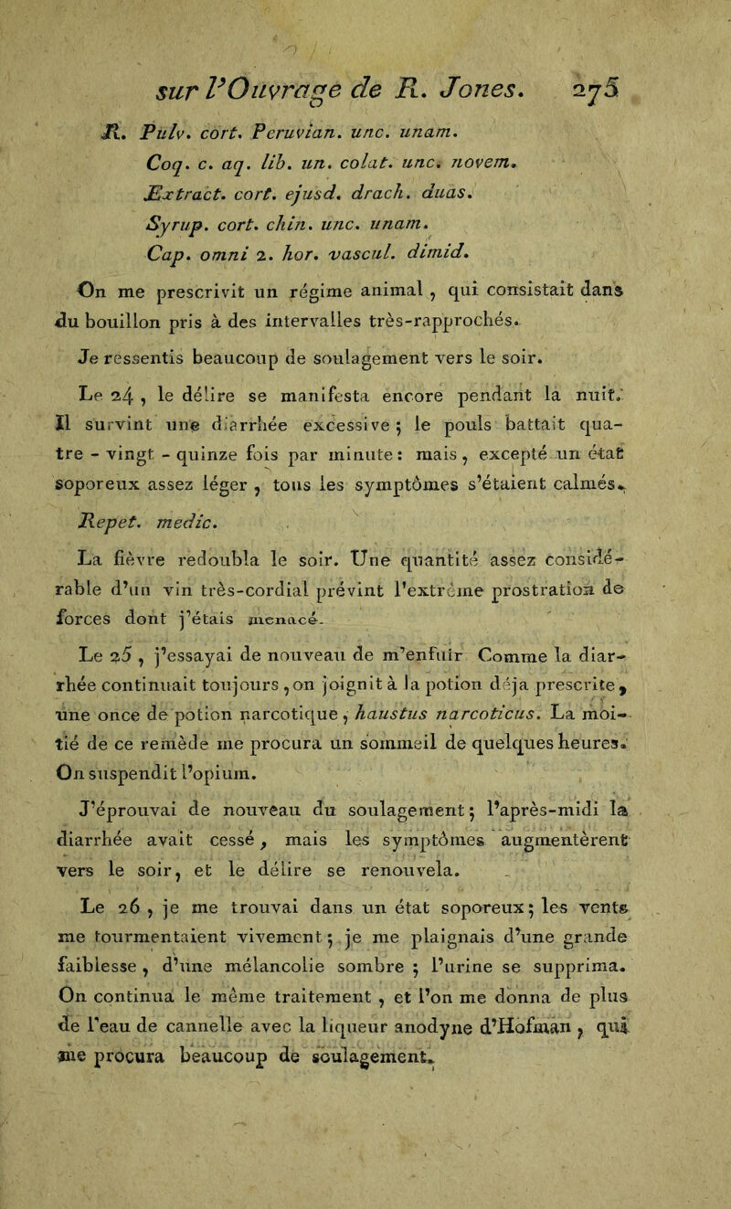 Jt. Pulv. cort* Peruvian. une. unam. Coq. c. aq. lih. un. colat. une. novem. JEjctraet. eort. ejusd. draeh. duas, Syrup. eort. eliin. une. unam. Cap. Omni 2. hor. vaseul. dimid. On me prescrivit un régime animal , qui consistait dans du bouillon pris à des intervalles très-rapprocliés. Je ressentis beaucoup de soulagement vers le soir. Le 24 î délire se manifesta encore pendant la nuit.' ïl survint une d’arrliée excessive ; le pouls battait qua- tre - vingt - quinze fois par minute: mais, excepté un état soporeux assez léger , tous les symptômes s’étaient calmés*. Pepet. medie. La fièvre redoubla le soir. Une quantité assez considér- rable d’un vin très-cordial prévint l’extreme prostration de forces dont j’étais menacé. Le 20 , j’essayai de nouveau de m’enfuir Comme la diar- rhée continuait toujours ,on joignit à la potion déjà prescrite, une once de potion narcotique, haustus nareotieus. La moi- tié de ce remède me procura un sommeil de quelques heures* On suspendit l’opium. J’éprouvai de noiweau du soulagement 5 l’après-midi la diarrhée avait cessé, mais les symptômes augmentèrent vers le soir, et le délire se renouvela. Le 26 , je me trouvai dans un état soporeux; les vents me tourmentaient vivement ; je me plaignais d’une grande faiblesse , d’une mélancolie sombre ; l’urine se supprima. On continua le même traitement , et l’on me donna de plus de Teau de cannelle avec la liqueur anodyne d’Hofman y qui »ae procura beaucoup de sGulagement*