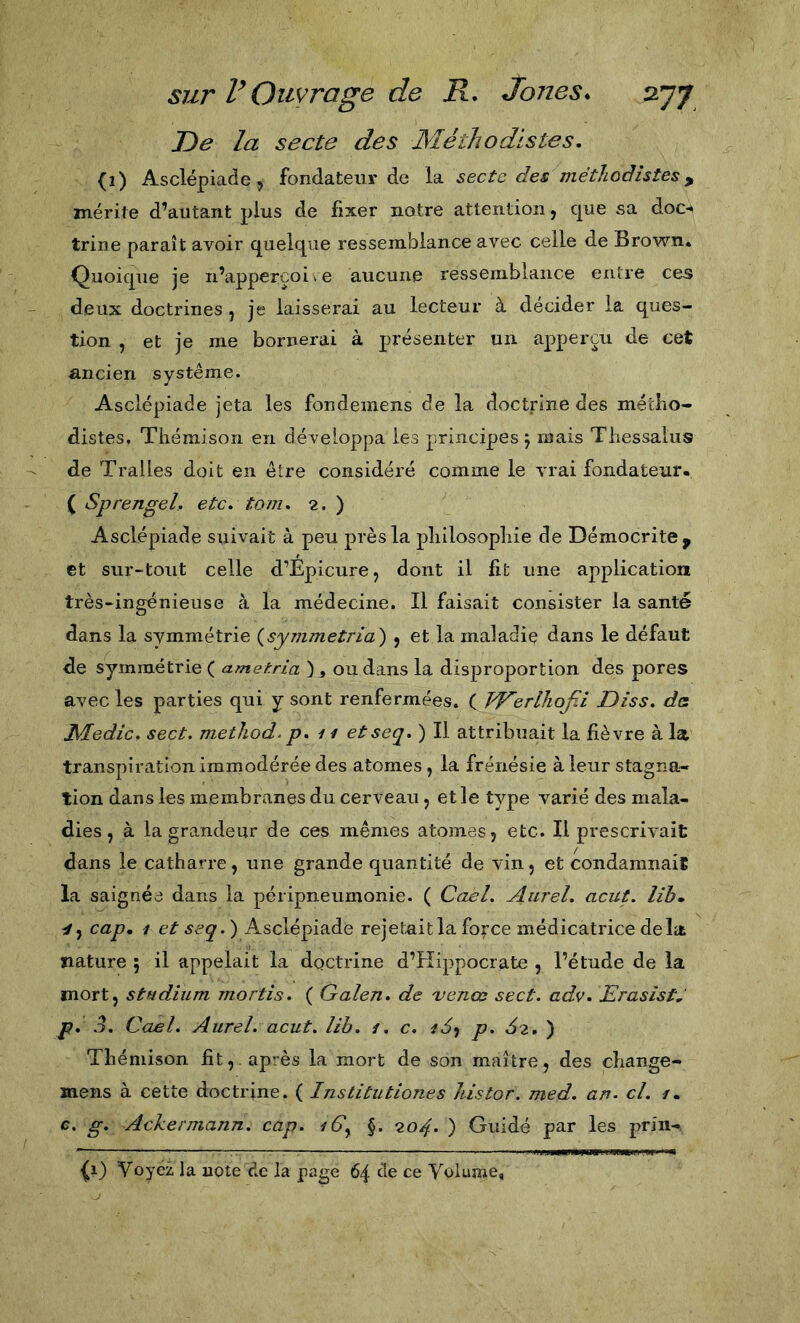 De la secte des Méthodistes, (i) Asclépiade, fondateur de W secte des méthodistes ^ mérite d’autant plus de fixer natre attention, que sa doc-* trine paraît avoir quelque ressemblance avec celle de Brov^'^n. Quoique je n’apperçoi^e aucune ressemblance entre ces deux doctrines , je laisserai au lecteur à décider la ques- tion , et je me bornerai à présenter un apperçu de cet ancien système. Asclépiade jeta les fondemens de la doctrine des métho- distes, Thémlson en développa les principes j mais Thessaliis de Tralles doit en être considéré comme le vrai fondateur- ( SprengeL etc. tom, 2. ) Asclépiade suivait à peu près la philosophie de Démocrite , et sur-tout celle d’EpicurCj dont il fit une application très-ingénieuse à la médecine. Il faisait consister la santé dans la symmétrie {symmetria) , et la maladiç dans le défaut de symmétrie ( ametria ) , ou dans la disproportion des pores avec les parties qui y sont renfermées. ( TéTerlliofù Diss. de Medie, sect. method- p. 11 etseq. ) Il attribuait la fièvre à la transpiration immodérée des atomes, la frénésie à leur stagna- tion dans les membranes du cerveau, et le type varié des mala- dies , à la grandeur de ces mêmes atomes, etc. Il prescrivait dans le catharre, une grande quantité de vin, et condamnait la saignée dans la péripneumonie. ( Cael. Aurel, acut. lih» cap, 4 et seq.') Asclépiade rejetait la force médicatrice délit nature ; il appelait la doctrine d’Hippocrate , l’étude de la mort, studium mortis. ( Galen. de venœ sect. adv. Erasist, р, 3. Cael. Aurel, acut. lib. 1, c. p. 62.'^ Théniison fit, après la mort de son maître, des change- mens à cette doctrine. ( Institutiones liistor. med. art. cl. 1, с. g. Ackermann. cap. 4Gy §. 204. ) Guidé par les prin-, ^1) Voyez la note de la page 64 de ce Volume,