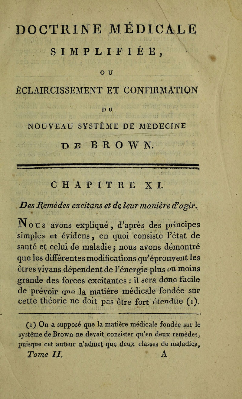 SIMPLIFIÉE, o u ÉCLAIRCISSEMENT ET CONFIRMATION D U NOUVEAU SYSTÈME DE MEDECINE D 23 BROWN. CHAPITRE XI. Des Remèdes excitons et de leur manière d’agir. N o u s avons expliqué , d'après des principes simples et évidens, en quoi consiste l'état de santé et celui de maladie 5 nous avons démontré que les différentes modifications qu'éprouvent les êtres vivans dépendent de l'énergie plus on moins grande des forces excitantes : il sera ddîic facile de prévoir qnp la matière médicale fondée sur cette théorie ne doit pas être fort étendue (1), (1) On a supposé que la matière médicale fondée sur le système de Brown ne devait consister qu’en deux remèdes, puisque cet auteur n’admet que deux classes de maladie^ Tome IL A