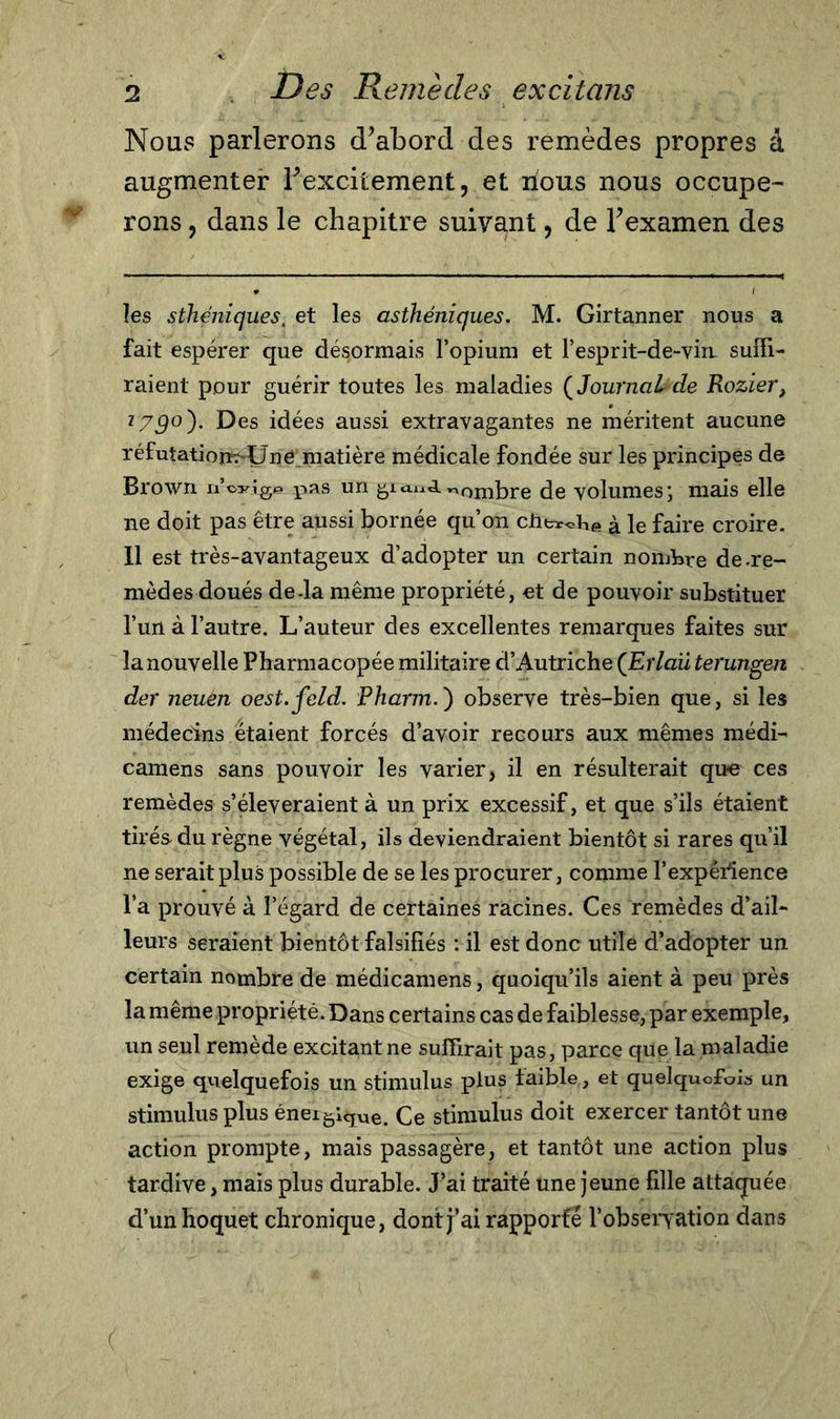 Nous parlerons d’abord des remèdes propres â augmenter l’excitement, et nous nous occupe- rons , dans le chapitre suivant, de l’examen des les sthéniques, et les asthéniques. M. Girtanner nous a fait espérer que désormais l’opium et l'esprit-de-vin suffi- raient pour guérir toutes les maladies {Journal de Rozier, l79°)* Des idées aussi extravagantes ne méritent aucune réfutatioïK-Uné matière médicale fondée sur les principes de Brown n’cyig© pas un nombre de volumes; mais elle ne doit pas être aussi bornée qu’on cht*ot,e à le faire croire. 11 est très-avantageux d’adopter un certain nombre de .re- mèdes doués de-la même propriété, et de pouvoir substituer l’un à l’autre. L’auteur des excellentes remarques faites sur la nouvelle Pharmacopée militaire d’Autriche (Erlaü terungeji der neuen oest.feld. Pharm.) observe très-bien que, si les médecins étaient forcés d’avoir recours aux mêmes mèdi- camens sans pouvoir les varier, il en résulterait que ces remèdes s’élèveraient à un prix excessif, et que s’ils étaient tirés du règne végétal, ils deviendraient bientôt si rares qu’il ne serait plus possible de se les procurer, comme l’expérience l’a prouvé à l’égard de certaines racines. Ces remèdes d’ail- leurs seraient bientôt falsifiés : il est donc utile d’adopter un certain nombre de médicamens, quoiqu’ils aient à peu près la même propriété. Dans certains cas de faiblesse, par exemple, un seul remède excitant ne suffirait pas, parce que la maladie exige quelquefois un stimulus plus faible, et quelquefois un stimulus plus éneigique. Ce stimulus doit exercer tantôt une action prompte, mais passagère, et tantôt une action plus tardive, mais plus durable. J’ai traité une jeune fille attaquée d’un hoquet chronique, dont j’ai rapporté l’obseryation dans