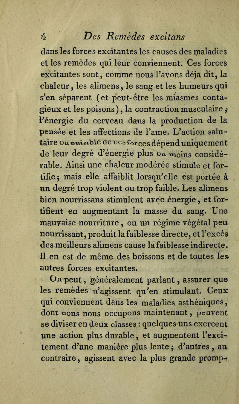 dans les forces excitantes les causes des maladies et les remèdes qui leur conviennent. Ces forces excitantes sont, comme nous l’avons déjà dit, la chaleur, les alimens, le sang et les humeurs qui s’en séparent (et peut-être les miasmes conta- gieux et les poisons), la contraction musculaire l’énergie du cerveau dans la production de la pensée et les affections de Farne. L’action salu- taire ou nuisible ûe ceo forces dépend uniquement de leur degré d’énergie plus o«. tnoins considé- rable. Ainsi une chaleur modérée stimule et for- tifie 5 mais elle affaiblit lorsqu’elle est portée à un degré trop violent ou trop faible. Les alimens bien nourrissans stimulent avec énergie, et for- tifient en augmentant la masse du sang. Une mauvaise nourriture, ou un régime végétal peu nourrissant, produit la faiblesse directe, et l’excès des meilleurs alimens cause la faiblesse indirecte. Il en est de même des boissons et de toutes les* autres forces excitantes. On peut, généralement parlant, assurer que les remèdes n’agissent qu’en stimulant. Ceux qui conviennent dans les maladies asthéniques, dont nous nous occupons maintenant, peuvent se diviser en deux classes : quelques-uns exercent une action plus durable, et augmentent l’exci- tement d’une manière plus lente ; d’autres , au contraire, agissent avec la plus grande promp-»