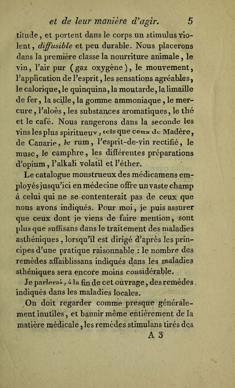 titude, et portent dans le corps un stimulus vio- lent, diffusible et peu durable. Nous placerons dans la première classe la nourriture animale, le vin, Fair pur ( gaz oxygène ), le mouvement, Inapplication de l’esprit, les sensations agréables, le calorique, le quinquina, la moutarde, la limaille de fer, la scille, la gomme ammoniaque, le mer- cure , Faloès, les substances aromatiques, le tbé et le café. Nous rangerons dans la seconde les vins les plus spiritueux ?tclsclue ceU2£ 'le Madère, de Canarie, le rum, l’esprit-de-vin rectifié, le musc, le camphre, les différentes préparations d’opium, F aitali volatil et Féther. Le catalogue monstrueux des médicamens em- ployés jusqu’ici en médecine offre un vaste champ à celui qui ne se contenterait pas de ceux que nous avons indiqués. Pour moi, je puis assurer que ceux dont je viens de faire mention, sont plus que suffisans dans le traitement des maladies asthéniques , lorsqu’il est dirigé d’après les prin- cipes d’une pratique raisonnable : le nombre des remèdes affaiblissans indiqués dans les maladies sthéniques sera encore moins considérable. Je parlprpi 7 àia fin de cet ouvrage, des remèdes indiqués dans les maladies locales. On doit regarder comme presque générale- ment inutiles, et bannir même entièrement de la matière médicale ,les remèdes stimulans tirés des A 3