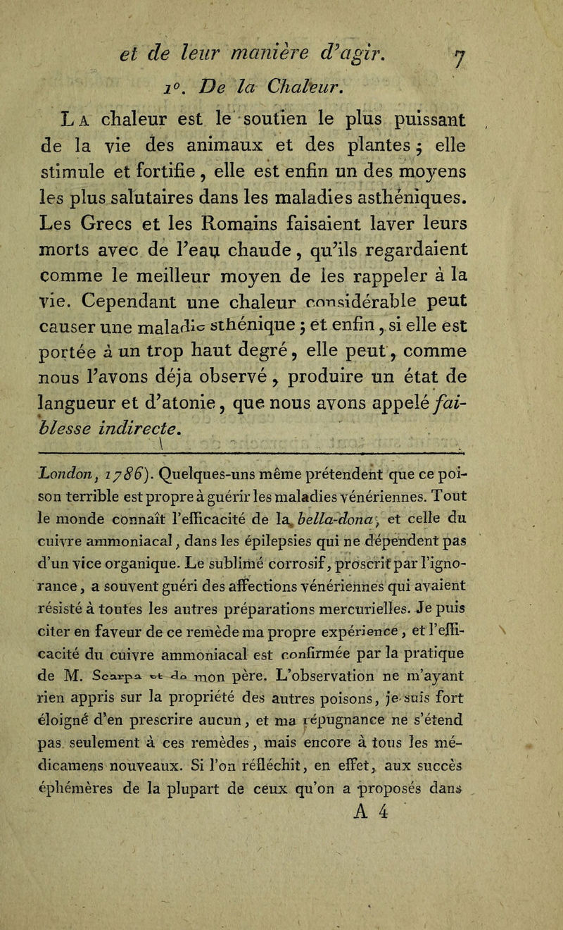 i°. De la Chaleur. La chaleur est le soutien le plus puissant de la vie des animaux et des plantes $ elle stimule et fortifie , elle est enfin un des moyens les plus salutaires dans les maladies asthéniques. Les Grecs et les Romains faisaient laver leurs morts avec de Yeaij chaude, qu’ils regardaient comme le meilleur moyen de les rappeler à la vie. Cependant une chaleur considérable peut causer une maladie sthénique ; et enfin , si elle est portée â un trop haut degré, elle peut, comme nous l’avons déjà observé, produire un état de langueur et d’atonie, que nous avons appelé fai- blesse indirecte. \ London j 1786). Quelques-uns même prétendent que ce poi- son terrible est propre à guérir les maladies vénériennes. Tout le monde connaît l’efficacité de la. bella-dona \ et celle du cuivre ammoniacal , dans les épilepsies qui ne dépendent pas d’un vice organique. Le sublimé corrosif, proscrit par l’igno- rance, a souvent guéri des affections vénériennes qui avaient résisté à toutes les autres préparations mercurielles. Je puis citer en faveur de ce remède ma propre expérience, et l’effi- cacité du cuivre ammoniacal est confirmée par la pratique de M. Scarpa, dû mon père. L’observation ne m’ayant rien appris sur la propriété des autres poisons, je-suis fort éloigné d’en prescrire aucun, et ma répugnance ne s’étend pas seulement à ces remèdes, mais encore à tous les mé- dicamens nouveaux. Si l’on réfléchit, en effet, aux succès éphémères de la plupart de ceux qu’on a -proposés dans A 4 '