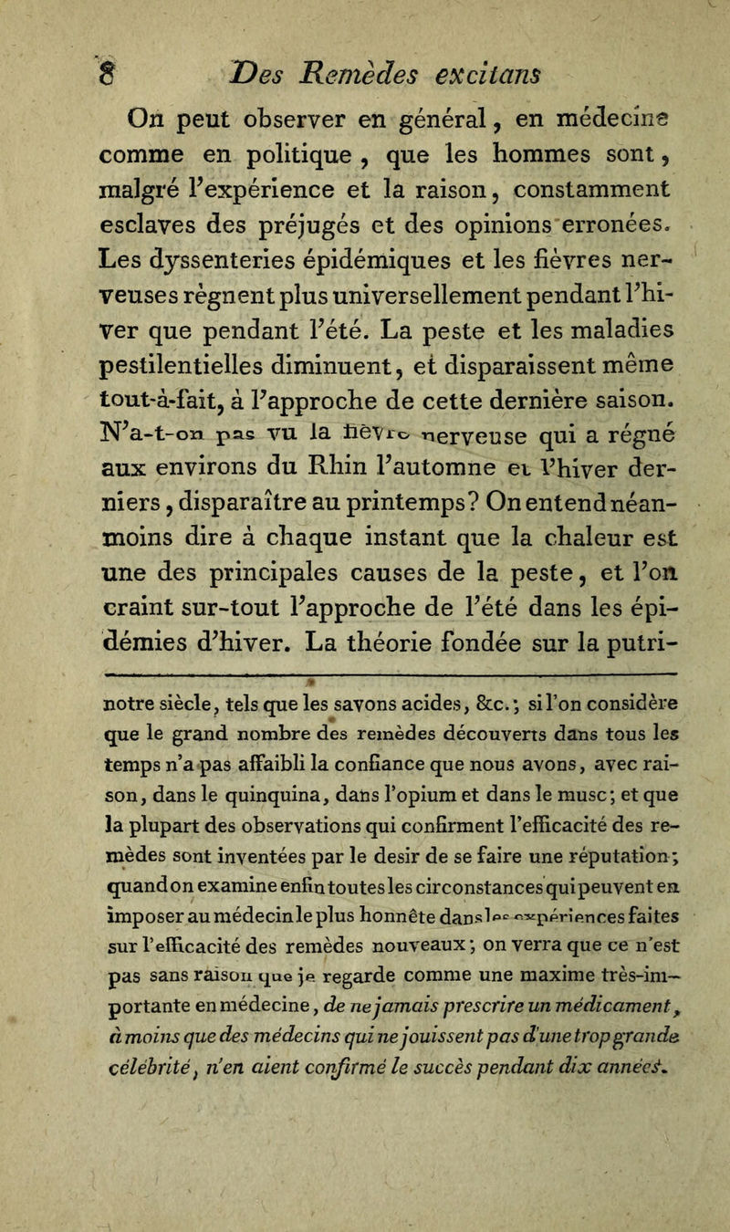 On peut observer en général, en médecine comme en politique , que les hommes sont, malgré Inexpérience et la raison, constamment esclaves des préjugés et des opinions erronées» Les dyssenteries épidémiques et les fièvres ner- veuses régnent plus universellement pendant Fhi- Ver que pendant Pété. La peste et les maladies pestilentielles diminuent, et disparaissent même tout-à-fait, à Papproche de cette dernière saison. N’a-1-on pas vu la fiêvro nerveuse qui a régné aux environs du Rhin Fautomne et Vhiver der- niers , disparaître au printemps? On entend néan- moins dire à chaque instant que la chaleur est une des principales causes de la peste, et Fou craint sur-tout Fapproche de Pété dans les épi- démies d’hiver. La théorie fondée sur la putri- ^ T &gt; notre siècle, tels que les savons acides, &amp;c.; si l’on considère que le grand nombre des remèdes découverts dans tous les temps n’a pas affaibli la confiance que nous avons, avec rai- son, dans le quinquina, dans l’opium et dans le musc; et que la plupart des observations qui confirment l’efficacité des re- mèdes sont inventées par le désir de se faire une réputation ; quand on examine enfin toutes les circonstances qui peuvent en imposer au médecinle plus honnête dansl^ ««périftnces faites sur T efficacité des remèdes nouveaux; on verra que ce n’est pas sans raison que je regarde comme une maxime très-im~ portante en médecine, de ne jamais prescrire un médicamenty à moins que des médecins qui ne jouissent pas dune trop grande célébrité ; nen aient confirmé le succès pendant dix années