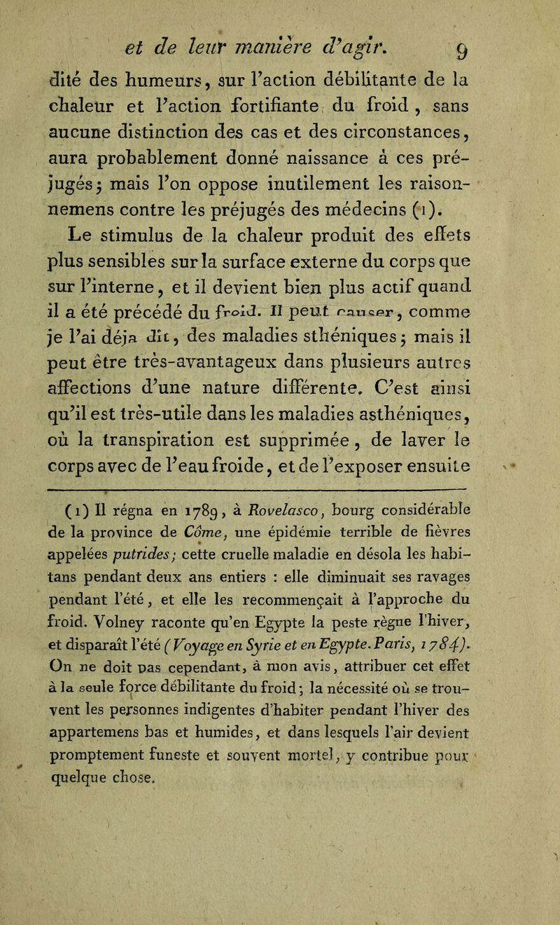 dite des humeurs, sur l’action débilitante de la chaleur et l’action fortifiante du froid, sans aucune distinction des cas et des circonstances, aura probablement donné naissance à ces pré- jugés 5 mais l’on oppose inutilement les raison- nemens contre les préjugés des médecins (1). Le stimulus de la chaleur produit des effets plus sensibles sur la surface externe du corps que sur l’interne, et il devient bien plus actif quand il a été précédé du froid. Il peut wmser, comme je l’ai déjà dît 5 des maladies sthéniques $ mais il peut être très-avantageux dans plusieurs autres affections d’une nature differente. C’est ainsi qu’il est très-utile dans les maladies asthéniques, où la transpiration est supprimée , de laver le corps avec de l’eau froide, et de l’exposer ensuite (1) Il régna en 1789, à Rovelasco, bourg considérable de la province de Come, une épidémie terrible de fièvres appelées putrides; cette cruelle maladie en désola les habi- tans pendant deux ans entiers : elle diminuait ses rayages pendant l’été, et elle les recommençait à l’approche du froid. Volney raconte qu’en Egypte la peste règne l’hiver, et disparaît l’été ( Voyage en Syrie et en Egypte. Paris, 1784)- On ne doit nas cependant, à mon avis, attribuer cet effet à la seule force débilitante du froid ; la nécessité où se trou- vent les personnes indigentes d’habiter pendant l’hiver des appartemens bas et humides, et dans lesquels l’air devient promptement funeste et souvent mortel, y contribue pour quelque chose.