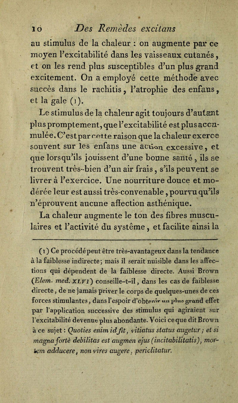 au stimulus de la chaleur : on augmente par ce moyen l’excitabilité dans les vaisseaux cutanés, et on les rend plus susceptibles d’un plus grand excitement. On a employé cette méthode avec succès dans le rachitis 5 l’atrophie des enfaus, et la gale (]). Le stimulus de la chaleur agit toujours d’autant plus promptement, que l’excitabilité est plus accu- mulé e, C’est par r ette raison que la chaleur exerce souvent sur les enfans une acûon excessive, et que lorsqu’ils jouissent d’une bonne santé , ils se trouvent très-bien d’un air frais, s’ils peuvent f?e livrer à l’exercice. Une nourriture douce et mo- dérée leur est aussi très-convenable, pourvu qu’ils n’éprouvent aucune affection asthénique. La chaleur augmente le ton des fibres muscu- laires et l’activité du système, et facilite ainsi la (1) Ce procédé peut être très-ayantageux dans la tendance à la faiblesse indirecte; mais il serait nuisible dans les affec- tions qui dépendent de la faiblesse directe. Aussi Brown (Elem. med. XLVl) conseille-t-il, dans les cas de faiblesse directe, de ne jamais priver le corps de quelques-unes de ces forces stimulantes, dans l’espoir d’obte™*- pluo grand effet par l’application successive des stimulus qui agiraient sur l’excitabilité devenue plus abondante. Voici ce que dit Brown à ce sujet : Quoties enim idfit, vitiatus status augetur ; et si magna fortè débilitas est augmen ejus (^incit abilitati s) ; mox- tem adduceref non vires augere, periclitatur.