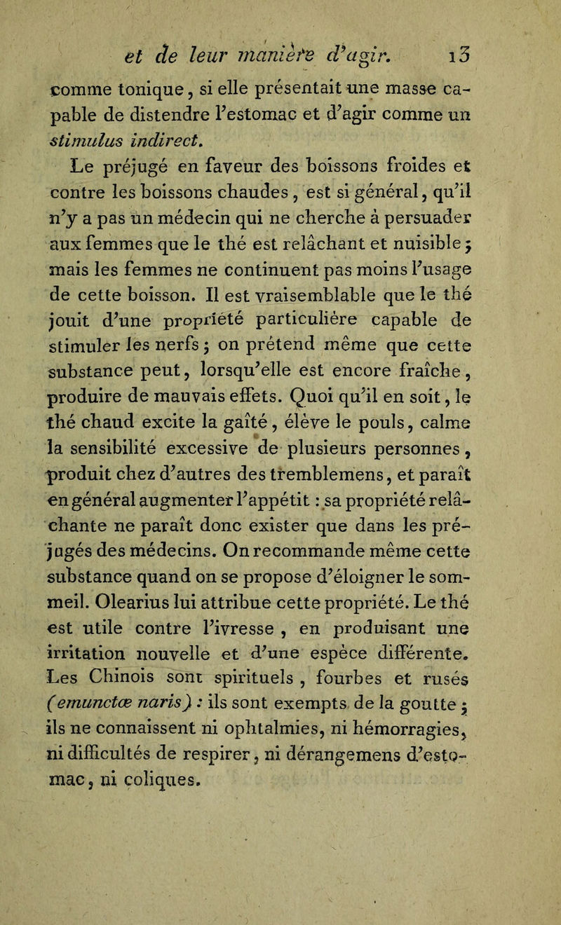 comme tonique, si elle présentait une masse ca- pable de distendre l’estomac et d’agir comme un stimulus indirect. Le préjugé en faveur des boissons froides et contre les boissons chaudes , est si général, qu’il n’y a pas un médecin qui ne cherche à persuader aux femmes que le thé est relâchant et nuisible ; mais les femmes ne continuent pas moins l’usage de cette boisson. Il est vraisemblable que le thé jouit d’une propriété particulière capable de stimuler les nerfs ; on prétend même que cette substance peut, lorsqu’elle est encore fraîche, produire de mauvais elfets. Quoi qu’il en soit, le thé chaud excite la gaîté, élève le pouls, calme la sensibilité excessive de plusieurs personnes, produit chez d’autres des tremblemens, et paraît en général augmenter l’appétit : sa propriété relâ- chante ne paraît donc exister que dans les pré- jugés des médecins. On recommande même cette substance quand on se propose d’éloigner le som- meil. Olearius lui attribue cette propriété. Le thé est utile contre l’ivresse , en produisant une irritation nouvelle et d’une espèce différente. Les Chinois sont spirituels , fourbes et rusés (emunctœ naris) : ils sont exempts de la goutte $ ils ne connaissent ni ophtalmies, ni hémorragies, ni difficultés de respirer, ni dérangemens d’esto- mac, ni coliques.