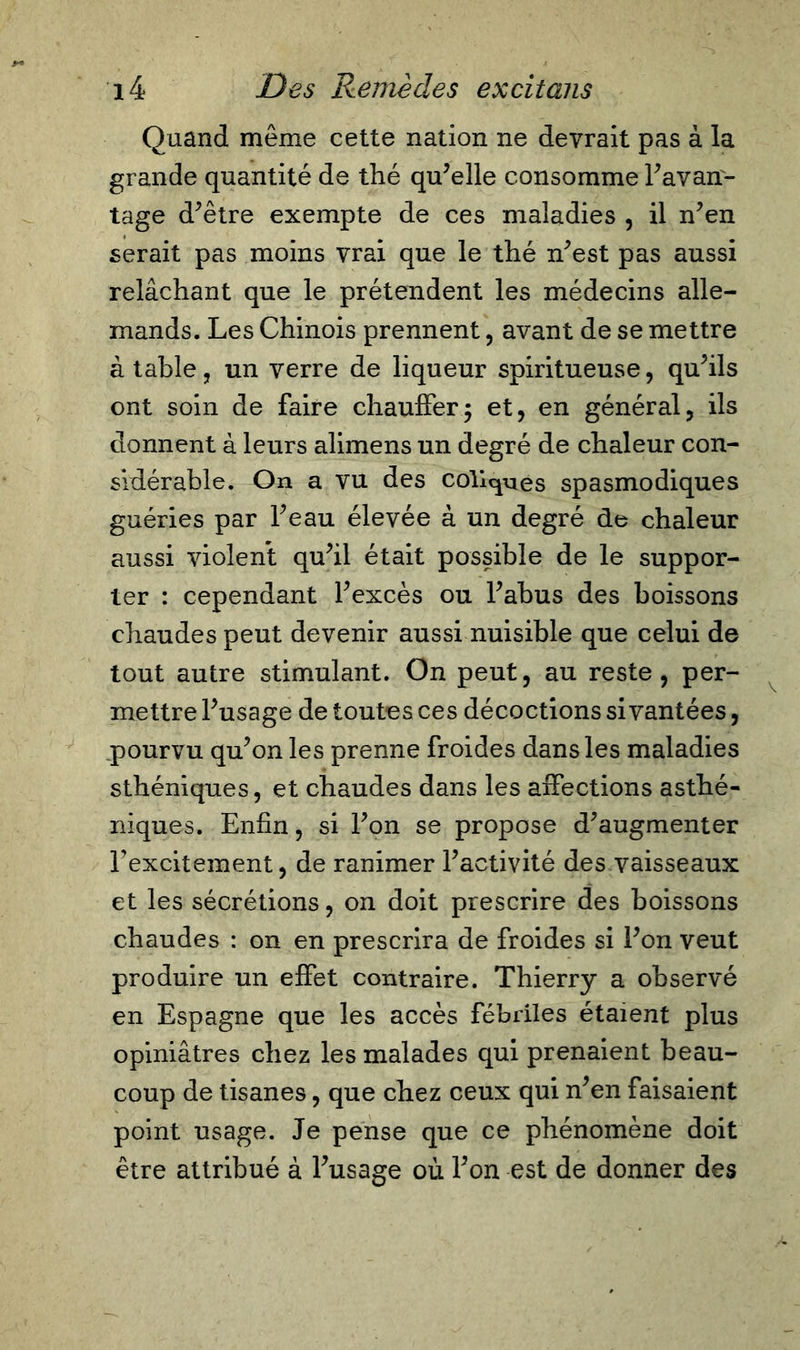 Quand même cette nation ne devrait pas à la grande quantité de thé qu’elle consomme l’avan- tage d’être exempte de ces maladies , il n’en serait pas moins vrai que le thé n’est pas aussi relâchant que le prétendent les médecins alle- mands. Les Chinois prennent, avant de se mettre à table, un verre de liqueur spiritueuse, qu’ils ont soin de faire chauffer; et, en général, ils donnent à leurs alimens un degré de chaleur con- sidérable. On a vu des collines spasmodiques guéries par l’eau élevée à un degré de chaleur aussi violent qu’il était possible de le suppor- ter : cependant l’excès ou l’abus des boissons chaudes peut devenir aussi nuisible que celui de tout autre stimulant. On peut, au reste, per- mettre l’usage de toutes ces décoctions si vantées, pourvu qu’on les prenne froides dans les maladies sthéniques, et chaudes dans les affections asthé- niques. Enfin, si l’on se propose d’augmenter Eexcitement, de ranimer l’activité des vaisseaux et les sécrétions, on doit prescrire des boissons chaudes : on en prescrira de froides si l’on veut produire un effet contraire. Thierry a observé en Espagne que les accès fébriles étaient plus opiniâtres chez les malades qui prenaient beau- coup de tisanes, que chez ceux qui n’en faisaient point usage. Je pense que ce phénomène doit être attribué à l’usage où l’on est de donner des