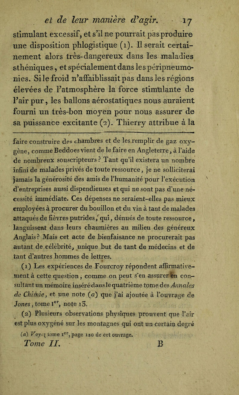 stimulant excessif, et s’il ne pourrait pas produire une disposition phlogistique (1). Il serait certai- nement alors très-dangereux dans les maladies sthéniques, et spécialement dans les péripneunio- ni es. Si le froid n’affaiblissait pas dans les régions élevées de l’atmosphère la force stimulante de l’air pur, les ballons aérostatiques nous auraient fourni un très-bon moyen pour nous assurer de sa puissance excitante (2). Thierry attribue à la faire construire des chambres et de les remplir de gaz oxy- gène, comme Beddoes vient de le faire en Angleterre, à l’aide de nombreux souscripteurs ? _Tant qu’il existera un nombre infini de malades privés de toute ressource, je ne solliciterai jamais la générosité des amis de l’humanité pour l’exécution d’entreprises aussi dispendieuses et qui ne sont pas d’une né- cessité immédiate. Ces dépenses ne seraient-elles pas mieux employées à procurer du bouillon et du vin à tant de malades attaqués de fièvres putrides/qui, dénués de toute ressource, languissent dans leurs chaumières au milieu des généreux Anglais? Mais cet acte de bienfaisance ne procurerait pas autant de célébrité, unique but de tant de médecins et de tant d’autres hommes de lettres. (1) Les expériences de Fourcroy répondent affirmative- ment à cette question, comme on peut s’en assurer en con- sultantun mémoire inséré dans le quatrième tome des Annales de Chimie, et une note (a) que j’ai ajoutée à l’ouvrage de Jones, tome Ier, note i3. (2) Plusieurs observations physiques prouvent que Pair est plus oxygéné sur les montagnes qui ont un certain degré (a) Voyc^ tome Ier, page 120 de cet ouvrage. Tome II. B