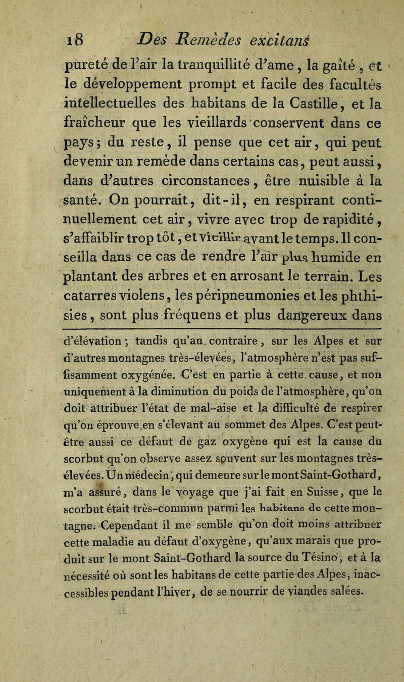 pureté de Fair la tranquillité (Fame , la gaîté , et le développement prompt et facile des facultés intellectuelles des habitans de la Castille, et la fraîcheur que les vieillards conservent dans ce pays ; du reste, il pense que cet air, qui peut devenir un remède dans certains cas, peut aussi, dans d’autres circonstances, être nuisible à la santé. On pourrait, dit-il, en respirant conti- nuellement cet air, vivre avec trop de rapidité, s’affaiblir trop tôt, et vieillir avant le temps. 11 con- seilla dans ce cas de rendre Fair plus humide en plantant des arbres et en arrosant le terrain. Les catarres violens, les péripneumonies et les phthi- sies, sont plus fréquens et plus dangereux dans d’élévation; tandis qu’au, contraire, sur les Alpes et sur d’autres montagnes très-élevées, l’atmosphère n’est pas suf- fisamment oxygénée. C’est en partie à cette cause, et non uniquement à la diminution du poids de l’atmosphère, qu’on doit attribuer l’état de mal-aise et la difficulté de respirer qu’on éprouve.en s’élevant au sommet des Alpes. C’est geut- être aussi ce défaut de gaz oxygène qui est la cause du scorbut qu’on observe assez souvent sur les montagnes très- élevées . Un niédecin, qui demeure sur le mont Saint-Gothard, m’a assuré, dans le voyage que j’ai fait en Suisse, que le scorbut était très-commun parmi les b abitane de cette mon- tagne. Cependant il me semble qu’on doit moins attribuer cette maladie au défaut d’oxygène, qu’aux marais que pro- duit sur le mont Saint-Gothard la source du Tésino, et à la nécessité où sont les habitans de cette partie des Alpes, inac- cessibles pendant l’hiver, de se nourrir de viandes salées.