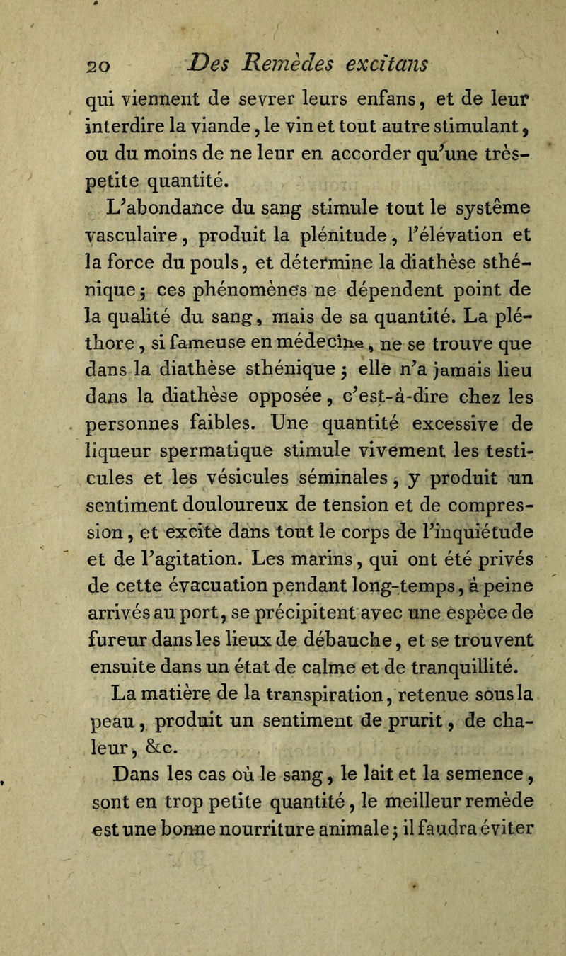 qui viennent de sevrer leurs enfans, et de leur interdire la viande, le vin et tout autre stimulant, ou du moins de ne leur en accorder qu’une très- petite quantité. L’abondance du sang stimule tout le système vasculaire, produit la plénitude, l’élévation et la force du pouls, et détermine la diathèse sthé- nique 3 ces phénomènes ne dépendent point de la qualité du sang, mais de sa quantité. La plé- thore , si fameuse en médecine, ne se trouve que dans la diathèse sthénique 3 elle n’a jamais lieu dans la diathèse opposée, c’est-à-dire chez les personnes faibles. Une quantité excessive de liqueur spermatique stimule vivement les testi- cules et les vésicules séminales 3 y produit un sentiment douloureux de tension et de compres- sion , et excite dans tout le corps de l’inquiétude et de l’agitation. Les marins, qui ont été privés de cette évacuation pendant long-temps, à peine arrivés au port, se précipitent avec une espèce de fureur dans les lieux de débauche, et se trouvent ensuite dans un état de calme et de tranquillité. La matière de la transpiration, retenue sous la peau , produit un sentiment de prurit, de cha- leur, &amp;c. Dans les cas où le sang, le lait et la semence, sont en trop petite quantité, le meilleur remède est une bonne nourriture animale 3 il faudra éviter