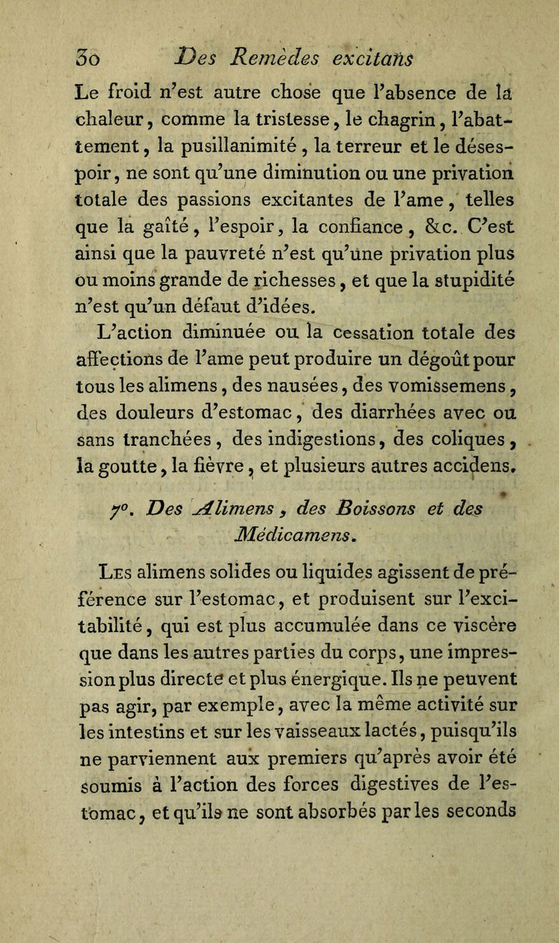 Le froid n’est autre chose que l’absence de la chaleur, comme la tristesse, le chagrin, l’abat- tement , la pusillanimité , la terreur et le déses- poir, ne sont qu’une diminution ou une privation totale des passions excitantes de l’ame, telles que la gaîté, l’espoir, la confiance, &amp;c. C’est ainsi que la pauvreté n’est qu’une privation plus ou moins grande de richesses, et que la stupidité n’est qu’un défaut d’idées. L’action diminuée ou la cessation totale des affections de l’ame peut produire un dégoût pour tous les alimens, des nausées, des vomissemens, des douleurs d’estomac, des diarrhées avec ou sans tranchées , des indigestions, des coliques , la goutte, la fièvre ^ et plusieurs autres accidens, + y°, Des Alimens , des Boissons et des Médicamens. Les alimens solides ou liquides agissent de pré- férence sur l’estomac, et produisent sur l’exci- tabilité , qui est plus accumulée dans ce viscère que dans les autres parties du corps, une impres- sion plus directe et plus énergique. Ils ne peuvent pas agir, par exemple, avec la même activité sur les intestins et sur les vaisseaux lactés, puisqu’ils ne parviennent aux premiers qu’après avoir été soumis à l’action des forces digestives de l’es- tomac, et qu’ils ne sont absorbés parles seconds