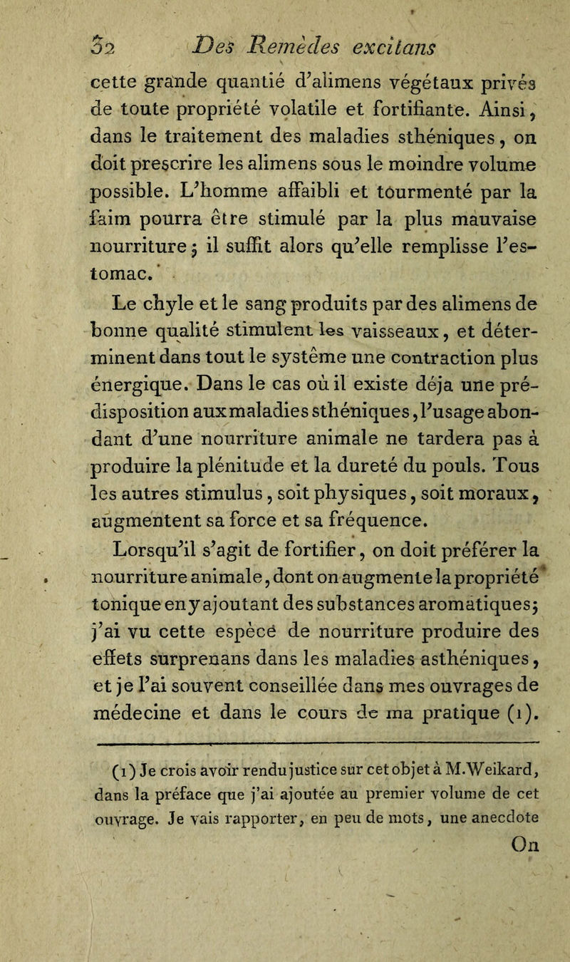 cette grande quantié d’alimens végétaux privés de toute propriété volatile et fortifiante. Ainsi, dans le traitement des maladies sthéniques, on doit prescrire les alimens sous le moindre volume possible. L’homme affaibli et tourmenté par la faim pourra être stimulé par la plus mauvaise nourriture $ il suffit alors qu’elle remplisse l’es- tomac. ’ Le chyle et le sang produits par des alimens de bonne qualité stimulent les vaisseaux, et déter- minent dans tout le système une contraction plus énergique. Dans le cas où il existe déjà une pré- disposition aux maladies sthéniques, l’usage abon- dant d’une nourriture animale ne tardera pas à produire la plénitude et la dureté du pouls. Tous les autres stimulus, soit physiques, soit moraux, augmentent sa force et sa fréquence. Lorsqu’il s’agit de fortifier, on doit préférer la nourriture animale, dont on augmente la propriété tonique eny ajoutant des substances aromatiques $ j’ai vu cette espècé de nourriture produire des effets surprenans dans les maladies asthéniques, et je l’ai souvent conseillée dans mes ouvrages de médecine et dans le cours de ma pratique (1). (1) Je crois avoir rendu justice sur cet objet à M.Weikard, dans la préface que j’ai ajoutée au premier volume de cet ouvrage. Je vais rapporter, en peu de mots, une anecdote On