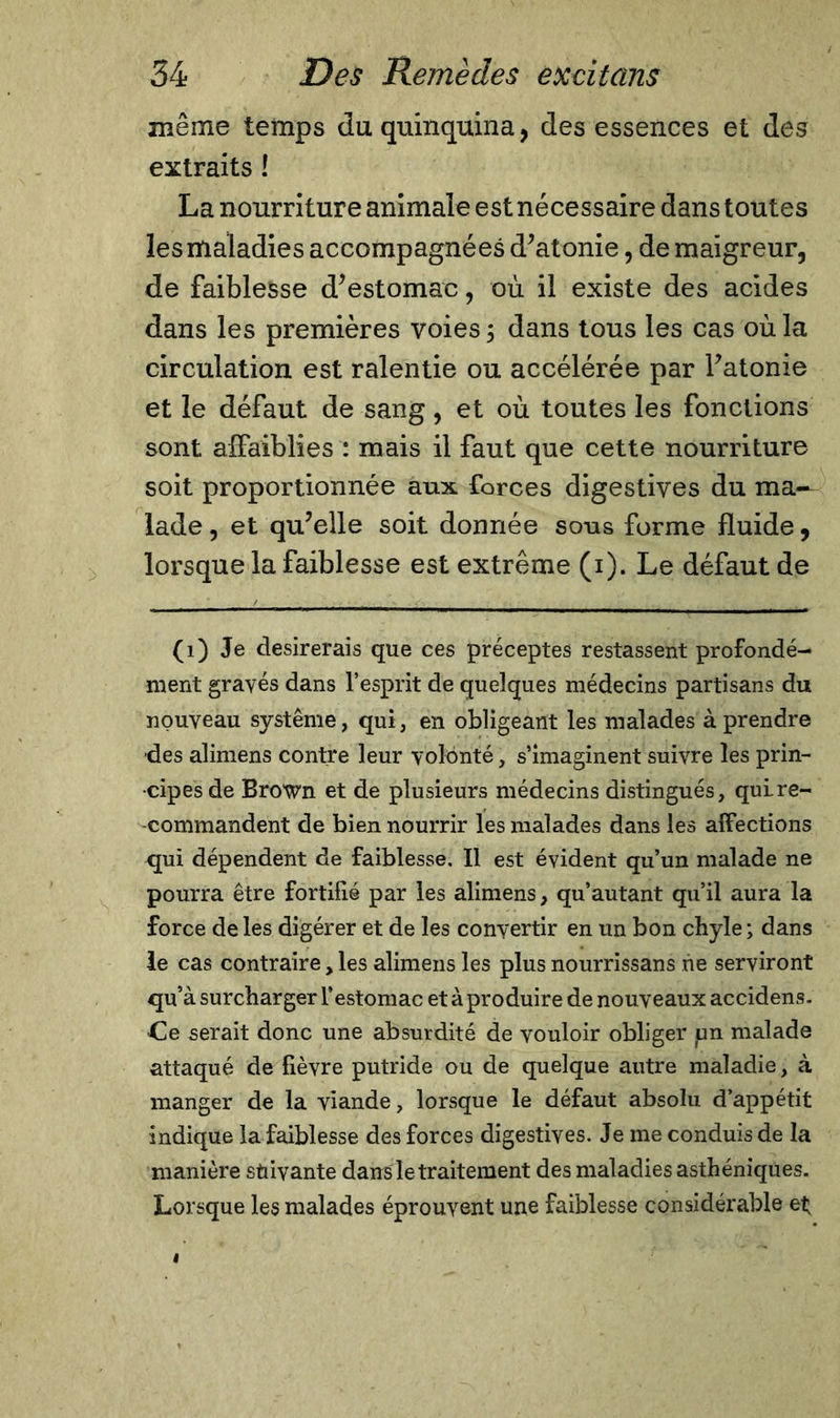 même temps du quinquina, des essences et des extraits ! La nourriture animale est nécessaire dans toutes les maladies accompagnées d’atonie, de maigreur, de faiblesse d’estomac, où il existe des acides dans les premières voies ; dans tous les cas où la circulation est ralentie ou accélérée par l’atonie et le défaut de sang, et où toutes les fonctions sont affaiblies : mais il faut que cette nourriture soit proportionnée aux forces digestives du ma- lade , et qu’elle soit donnée sous forme fluide, lorsque la faiblesse est extrême (i). Le défaut de (1) Je désirerais que ces préceptes restassent profondé- ment gravés dans l’esprit de quelques médecins partisans du nouveau système, qui, en obligeant les malades à prendre des alimens contre leur volonté, s’imaginent suivre les prin- cipes de Brown et de plusieurs médecins distingués, qui re- commandent de bien nourrir les malades dans les affections qui dépendent de faiblesse. Il est évident qu’un malade ne pourra être fortifié par les alimens, qu’autant qu’il aura la force de les digérer et de les convertir en un bon chyle ; dans le cas contraire, les alimens les plus nourrissans ne serviront qu’à surcharger l’estomac et à produire de nouveaux accidens. Ce serait donc une absurdité de vouloir obliger un malade attaqué de fièvre putride ou de quelque autre maladie, à manger de la viande, lorsque le défaut absolu d’appétit indique la faiblesse des forces digestives. Je me conduis de la manière suivante dans le traitement des maladies asthéniques. Lorsque les malades éprouvent une faiblesse considérable et;