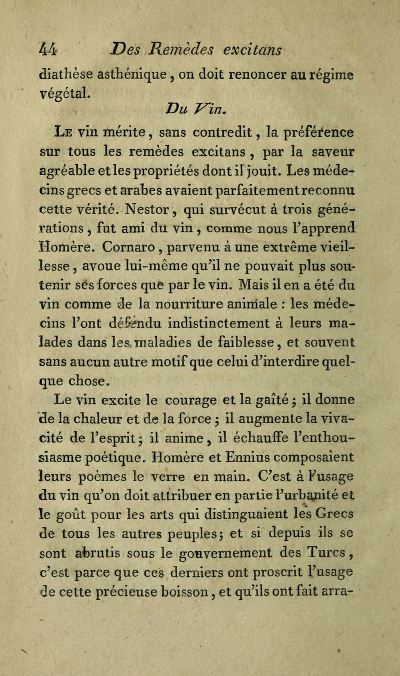 diathèse asthénique, on doit renoncer au régime végétal. Du V'in. Le vin mérite, sans contredit, la préféi^ence sur tous les remèdes excitans , par la saveur agréable et les propriétés dont il jouit. Les méde- cins grecs et arabes avaient parfaitement reconnu cette vérité. Nestor, qui survécut à trois géné- rations , fut ami du vin, comme nous l’apprend Homère. Cornaro , parvenu à une extrême vieil- lesse , avoue lui-même qu’il ne pouvait plus sou- tenir ses forces que par le vin. Mais il en a été du vin comme de la nourriture animale : les méde- cins l’ont défendu indistinctement à leurs ma- lades dans leamaladies de faiblesse, et souvent sans aucun autre motif que celui d’interdire quel- que chose. Le vin excite le courage et la gaîté $ il donne de la chaleur et de la force $ il augmente la viva- cité de l’esprit ; il anime, il échauffe l’enthou- siasme poétique. Homère et Ennius composaient leurs poèmes le verre en main. C’est à Fusage du vin qu’on doit attribuer en partie l’urbatiité et le goût pour les arts qui distinguaient les Grecs de tous les autres peuples; et si depuis ils se sont abrutis sous le gouvernement des Turcs , c’est parce que ces derniers ont proscrit l’usage de cette précieuse boisson, et qu’ils ont fait arra-