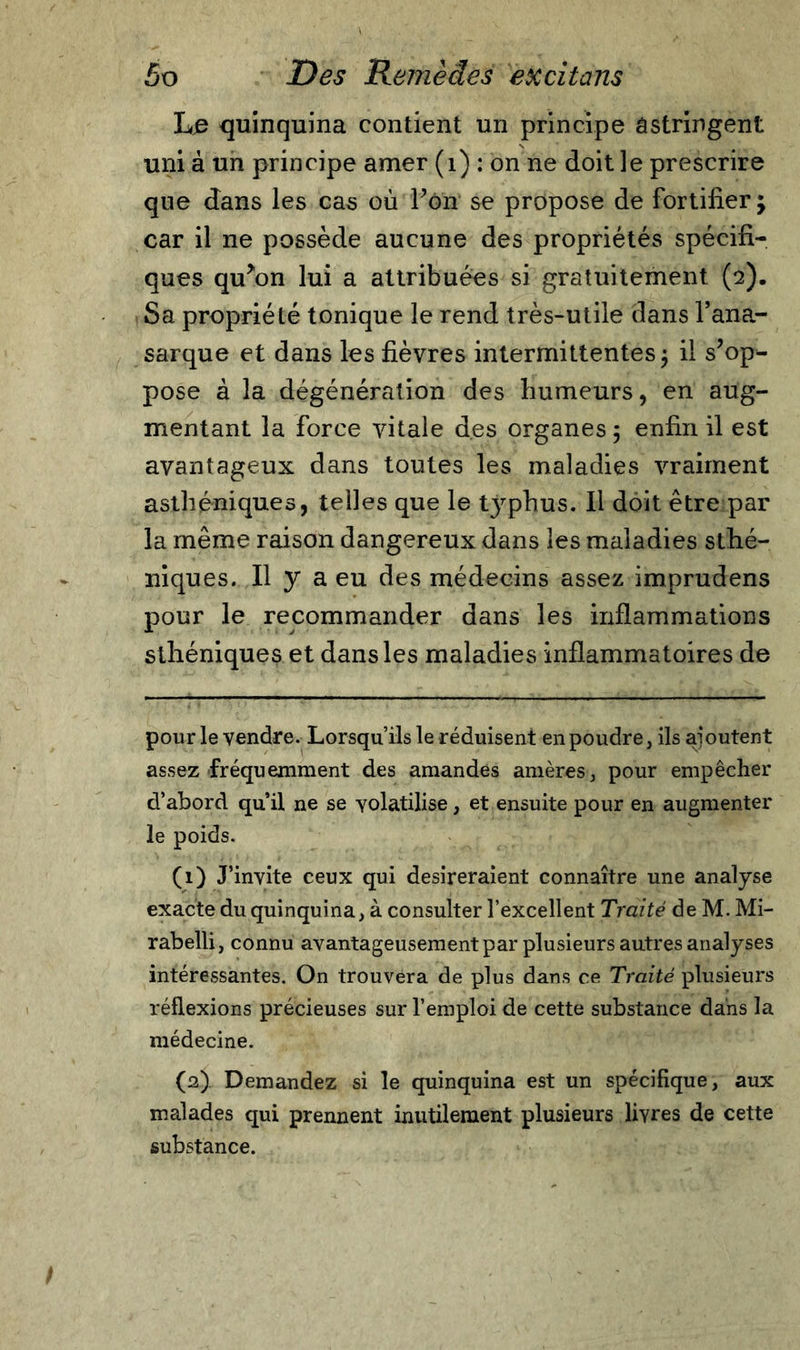 Le quinquina contient un principe astringent uni à un principe amer (1) : on ne doit le prescrire que dans les cas où Fon se propose de fortifier; car il ne possède aucune des propriétés spécifi- ques qtFon lui a attribuées si gratuitement (2). Sa propriété tonique le rend très-utile dans l’ana- sarque et dans les fièvres intermittentes; il s’op- pose à la dégénération des humeurs, en aug- mentant la Force vitale des organes ; enfin il est avantageux dans toutes les maladies vraiment asthéniques, telles que le typhus. Il doit être par la même raison dangereux dans les maladies sthé- niques. Il y a eu des médecins assez imprudens pour le recommander dans les inflammations sthéniques et dans les maladies inflammatoires de pour le vendre. Lorsqu’ils le réduisent en poudre, ils ajoutent assez fréquemment des amandes amères, pour empêcher d’abord qu’il ne se volatilise, et ensuite pour en augmenter le poids. (1) J’invite ceux qui désireraient connaître une analyse exacte du quinquina, à consulter l’excellent Traité de M. Mi- rabelli, connu avantageusement par plusieurs autres analyses intéressantes. On trouvera de plus dans ce Traité plusieurs réflexions précieuses sur l’emploi de cette substance dans la médecine. (2) . Demandez si le quinquina est un spécifique, aux malades qui prennent inutilement plusieurs livres de cette substance.