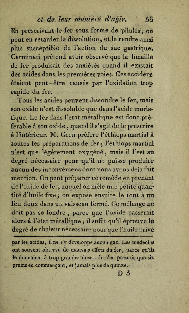 En prescrivant le fer sous forme de pilules, on peut en retarder la dissolution, et le rendre ainsi plus susceptible de faction du suc gastrique. Carminati prétend avoir observé que la limaille de fer produisait des anxiétés quand il existait des acides dans les premières voies. Ces accidens étaient peut-être causés par l’oxidation trop rapide du fer. Tous les acides peuvent dissoudre le fer, mais son oxide n’est dissoluble que dans l’acide muria- tique. Le fer dans l’état métallique est donc pré- férable à son oxide , quand il s’agit de le prescrire à l’intérieur. M. Gren préfère l’éthiops martial à toutes les préparations de fer ; l’éthiops martial n’est que légèrement oxygéné, mais il l’est au degré nécessaire pour qu’il ne puisse produire aucun des inconvéniens dont nous avons déjà fait mention. On peut préparer ce remède en prenant de l’oxide de fer, auquel on mêle une petite quan- tité d’huile fixe 5 on expose ensuite le tout à un feu doux dans un vaisseau fermé. Ce mélange 11e doit pas se fondre , parce que l’oxide passerait alors à l’état métallique 5 il suffit qu’il éprouve le degré de chaleur nécessaire pour que l’huile prive par les acides, il ne s’y développe aucun gaz. Les médecins ont souvent observé de mauvais effets du fer, parce qu’ils le donnaient à trop grandes doses. Je n’en prescris que six grains en commençant, et jamais plus de quinze. D 3