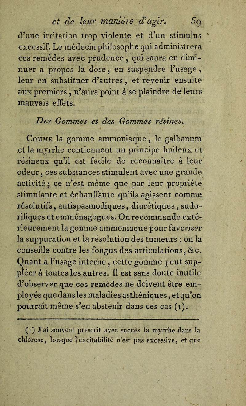 d’une irritation trop violente et d’un stimulus excessif. Le médecin philosophe qui administrera ces remèdes avec prudence , qui saura en dimi- nuer à propos la dose, en suspepdre l’usage , leur en substituer d’autres, et revenir ensuite aux premiers , n’aura point à se plaindre de leurs mauvais effets. Des Gommes et des Gommes résines. Comme la gomme ammoniaque, le galbanum et la myrrhe contiennent un principe huileux et résineux qu’il est facile de reconnaître à leur odeur, ces substances stimulent avec une grande activité ^ ce n’est même que par leur propriété stimulante et échauffante qu’ils agissent comme résolutifs, antispasmodiques, diurétiques, sudo- rifiques et emménagogues. On recommande exté- rieurement la gomme ammoniaque pour favoriser la suppuration et la résolution des tumeurs : on la conseille contre les fongus des articulations, &amp;c. Suant à l’usage interne, cette gomme peut sup- éer à toutes les autres. Il est sans doute inutile d’observer que ces remèdes ne doivent être em- ployés que dans les maladies asthéniques, et qu’on pourrait même s’en abstenir dans ces cas (1). (1) J’ai souvent prescrit avec succès la myrrhe dans la chlorose, lorsque l’excitabilité n’est pas excessive, et que