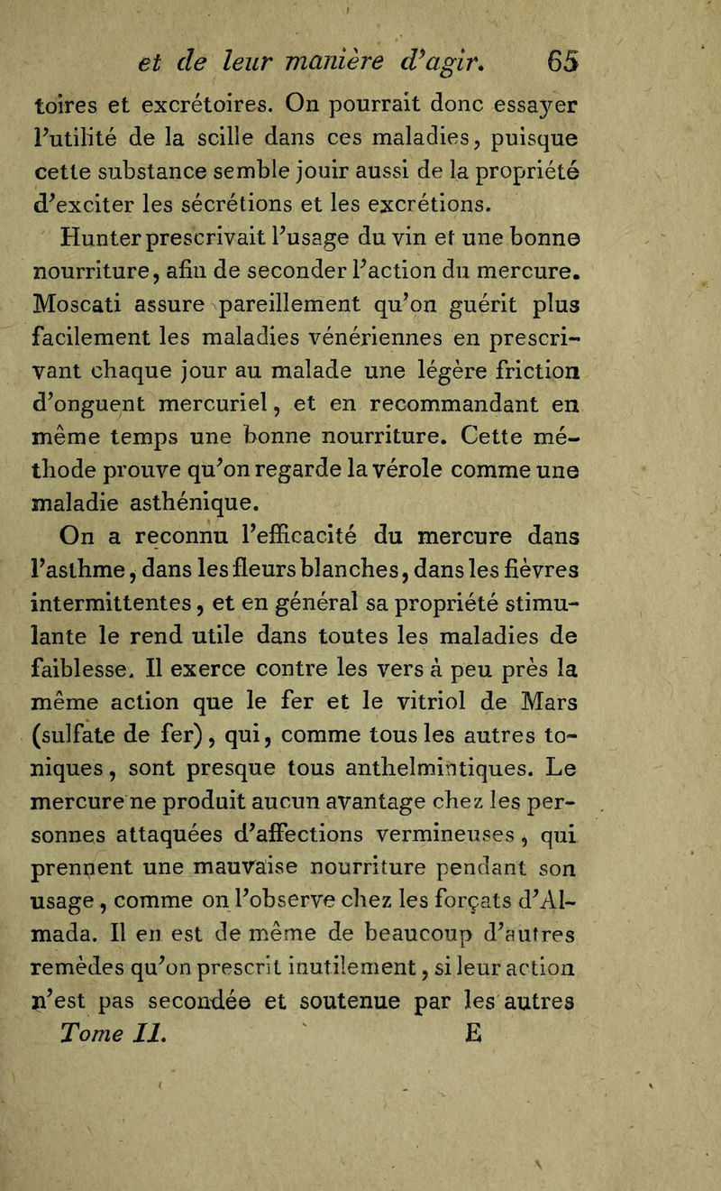 toires et excrétoires. On pourrait donc essayer Futilité de la scille dans ces maladies, puisque cette substance semble jouir aussi de la propriété d'exciter les sécrétions et les excrétions. Hunter prescrivait l'usage du vin et une bonne nourriture, afin de seconder l'action du mercure. Moscati assure pareillement qu'on guérit plus facilement les maladies vénériennes en prescri- vant chaque jour au malade une légère friction d'onguent mercuriel, et en recommandant en même temps une bonne nourriture. Cette mé- thode prouve qu'on regarde la vérole comme une maladie asthénique. On a reconnu l'efficacité du mercure dans Fasthme, dans les fleurs blanches, dans les fièvres intermittentes, et en général sa propriété stimu- lante le rend utile dans toutes les maladies de faiblesse. Il exerce contre les vers à peu près la même action que le fer et le vitriol de Mars (sulfate de fer), qui, comme tous les autres to- niques , sont presque tous anthelmintiques. Le mercure ne produit aucun avantage chez les per- sonnes attaquées d'affections vermineuses, qui prennent une mauvaise nourriture pendant son usage, comme on l'observe chez les forçats d'Al- mada. Il en est de même de beaucoup d'autres remèdes qu'on prescrit inutilement, si leur action n’est pas secondée et soutenue par les autres Tome II. E