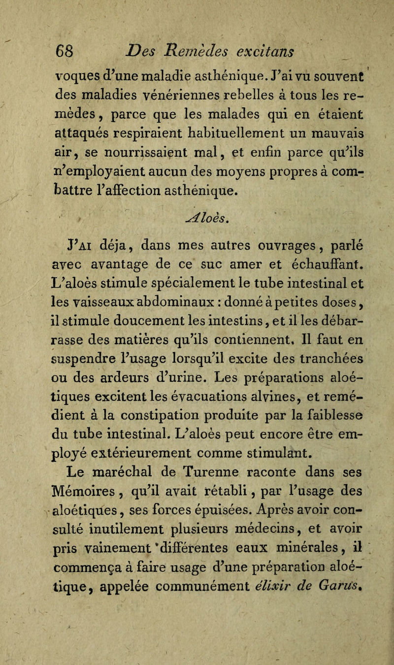 voques (Tune maladie asthénique. Pai vu souvent des maladies vénériennes rebelles à tous les re- mèdes , parce que les malades qui en étaient attaqués respiraient habituellement un mauvais air, se nourrissaient mal, et enfin parce qu’ils Remployaient aucun des moyens propres à com- battre l’affection asthénique. ^4loès. Pai déjà, dans mes autres ouvrages, parlé avec avantage de ce suc amer et échauffant. L’aloès stimule spécialement le tube intestinal et les vaisseaux abdominaux : donné à petites doses, il stimule doucement les intestins, et il les débar- rasse des matières qu’ils contiennent. Il faut en suspendre l’usage lorsqu’il excite des tranchées ou des ardeurs d’urine. Les préparations aloé- tiques excitent les évacuations alvines, et remé- dient à la constipation produite par la faiblesse du tube intestinal. L’aloès peut encore être em- ployé extérieurement comme stimulant. Le maréchal de Turenne raconte dans ses Mémoires , qu’il avait rétabli, par l’usage des aloétiques, ses forces épuisées. Après avoir con- sulté inutilement plusieurs médecins, et avoir pris vainement‘différentes eaux minérales, il commença à faire usage d’une préparation aloé- tique, appelée communément élixir de Garus%