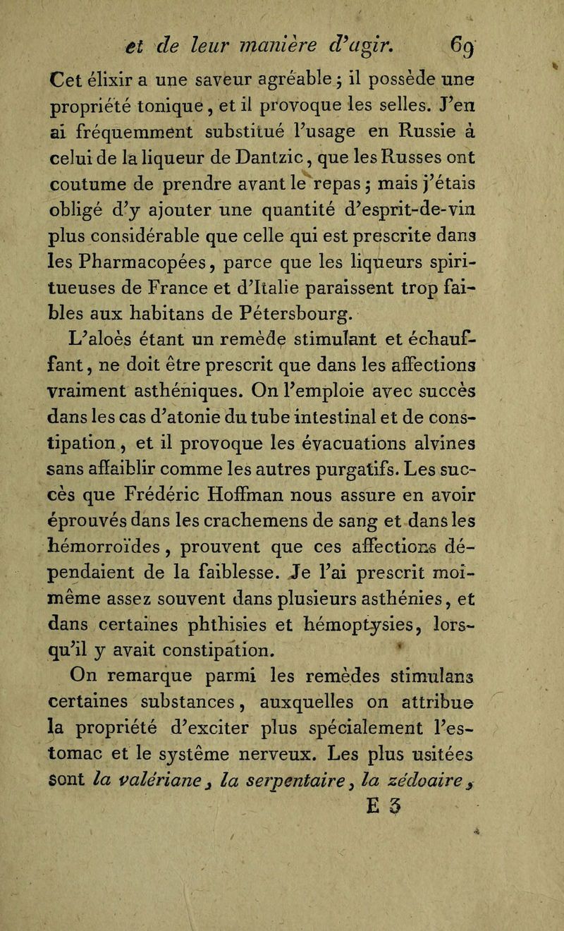 Cet élixir a une saveur agréable.; il possède une propriété tonique, et il provoque les selles. J’en ai fréquemment substitué l’usage en Russie à celui de la liqueur de Dantzic, que les Russes ont coutume de prendre avant le repas ; mais fêtais obligé d’y ajouter une quantité d’esprit-de-vin plus considérable que celle qui est prescrite dang les Pharmacopées, parce que les liqueurs spiri- tueuses de France et d’Italie paraissent trop fai- bles aux habitans de Pétersbourg. L’aloès étant un remèdp stimulant et échauf- fant , ne doit être prescrit que dans les affections vraiment asthéniques. On l’emploie avec succès dans les cas d’atonie du tube intestinal et de cons- tipation , et il provoque les évacuations alvines sans affaiblir comme les autres purgatifs. Les suc- cès que Frédéric Hoffman nous assure en avoir éprouvés dans les crachemens de sang et dans les hémorroïdes, prouvent que ces affections dé- pendaient de la faiblesse. Je l’ai prescrit moi- même assez souvent dans plusieurs asthénies, et dans certaines phthisies et hémoptysies, lors- qu’il y avait constipation. On remarque parmi les remèdes stimuîans certaines substances, auxquelles on attribue la propriété d’exciter plus spécialement l’es- tomac et le système nerveux. Les plus usitées Sont la valériane â la serpentaire, la zédo aire E 5