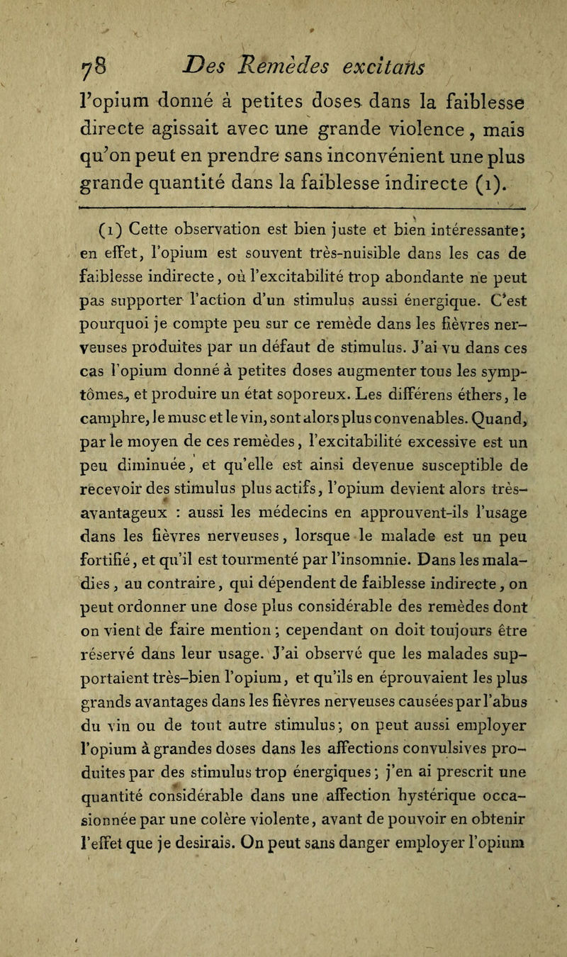 ropium donné à petites doses dans la faiblesse directe agissait avec une grande violence, mais qu’on peut en prendre sans inconvénient une plus grande quantité dans la faiblesse indirecte (1). (1) Cette observation est bien juste et bien intéressante; en effet, l’opium est souvent très-nuisible dans les cas de faiblesse indirecte, où l’excitabilité trop abondante ne peut pas supporter l’action d’un stimulus aussi énergique. C‘est pourquoi je compte peu sur ce remède dans les fièvres ner- veuses produites par un défaut de stimulus. J’ai vu dans ces cas l’opium donné à petites doses augmenter tous les symp- tômes^ et produire un état soporeux. Les différens éthers, le camphre, le musc et le vin, sont alors plus convenables. Quand, parle moyen de ces remèdes, l’excitabilité excessive est un peu diminuée, et qu’elle est ainsi devenue susceptible de recevoir des stimulus plus actifs, l’opium devient alors très- avantageux : aussi les médecins en approuvent-ils l’usage dans les fièvres nerveuses, lorsque le malade est un peu fortifié, et qu’il est tourmenté par l’insomnie. Dans les mala- dies , au contraire, qui dépendent de faiblesse indirecte, on peut ordonner une dose plus considérable des remèdes dont on vient de faire mention ; cependant on doit toujours être réservé dans leur usage. J’ai observé que les malades sup- portaient très-bien l’opium, et qu’ils en éprouvaient les plus grands avantages dans les fièvres nerveuses causées par l’abus du vin ou de tout autre stimulus; on peut aussi employer l’opium à grandes doses dans les affections convulsives pro- duites par des stimulus trop énergiques ; j’en ai prescrit une quantité considérable dans une affection hystérique occa- sionnée par une colère violente, avant de pouvoir en obtenir l’effet que je desirais. On peut sans danger employer l’opium