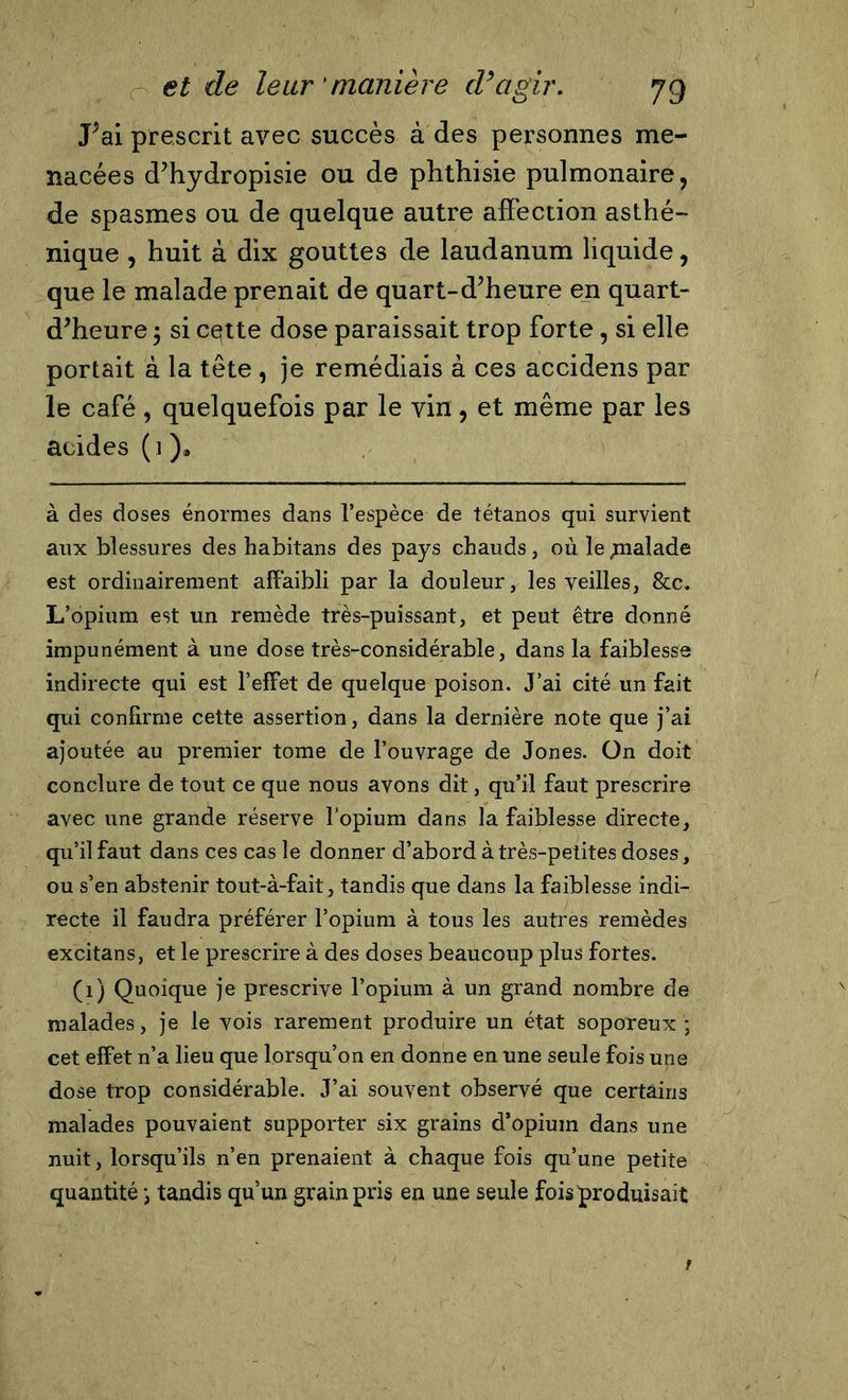 J;ai prescrit avec succès à des personnes me- nacées d’hydropisie ou de phthisie pulmonaire, de spasmes ou de quelque autre affection asthé- nique , huit à dix gouttes de laudanum liquide, que le malade prenait de quart-d’heure en quart- d’heure ; si cette dose paraissait trop forte, si elle portait à la tête , je remédiais à ces accidens par le café , quelquefois par le vin, et même par les acides (i ), à des doses énormes dans l’espèce de tétanos qui survient aux blessures des habitans des pays chauds, où le ynalade est ordinairement affaibli par la douleur, les veilles, &amp;c» L’opium est un remède très-puissant, et peut être donné impunément à une dose très-considérable, dans la faiblesse indirecte qui est l’effet de quelque poison. J’ai cité un fait qui confirme cette assertion, dans la dernière note que j’ai ajoutée au premier tome de l’ouvrage de Jones. On doit conclure de tout ce que nous avons dit, qu’il faut prescrire avec une grande réserve l’opium dans la faiblesse directe, qu’il faut dans ces cas le donner d’abord à très-petites doses, ou s’en abstenir tout-à-fait, tandis que dans la faiblesse indi- recte il faudra préférer l’opium à tous les autres remèdes excitans, et le prescrire à des doses beaucoup plus fortes. (1) Quoique je prescrive l’opium à un grand nombre de malades, je le vois rarement produire un état soporeux ; cet effet n’a lieu que lorsqu’on en donne en une seule fois une dose trop considérable. J’ai souvent observé que certains malades pouvaient supporter six grains d’opium dans une nuit, lorsqu’ils n’en prenaient à chaque fois qu’une petite quantité ; tandis qu’un grain pris en une seule fois produisait