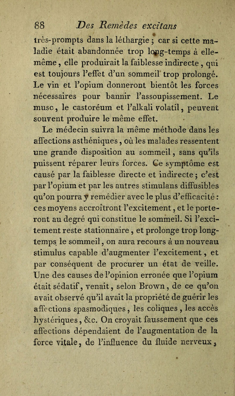 irès-prompts dans la léthargie 5 car si cette ma- ladie était abandonnée trop lopg-temps à elle- même , elle produirait la faiblesse indirecte, qui est toujours l’effet d’un sommeil trop prolongé. Le vin et l’opium donneront bientôt les forces nécessaires pour bannir l’assoupissement. Le musc, le castoréum et l’alkali volatil, peuvent souvent produire le même effet. Le médecin suivra la même méthode dans les affections asthéniques, où les malades ressentent une grande disposition au sommeil, sans qu’ils puissent réparer leurs forces. Ge s}anptôme est causé par la faiblesse directe et indirecte ; c’est par l’opium et par les autres stimulans diffusibles qu’on pourra y remédier avec le plus d’efficacité : ces moyens accroîtront Fexcitement, et le porte- ront au degré qui constitue le sommeil. Si l’exci- tement reste stationnaire, et prolonge trop long- temps le sommeil, on aura recours à un nouveau stimulus capable d’augmenter l’excitement, et par conséquent de procurer un état de veille. Une des causes de l’opinion erronée que l’opium était sédatif, venait, selon Brown, de ce qu’on avait observé qu’il avait la propriété de guérir les affections spasmodiques, les coliques , les accès hystériques, &amp;c. On croyait faussement que ces affections dépendaient de l’augmentation de la force vitale, de l’influence du fluide nerveux 3