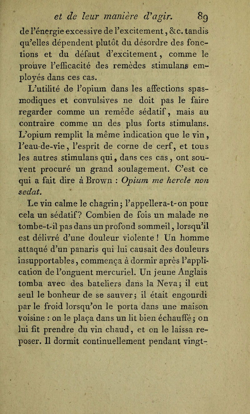 de l’énergie excessive de l’excitement, &amp;c. tandis qu’elles dépendent plutôt du désordre des fonc- tions et du défaut d’exciternent, comme le prouve l’efficacité des remèdes stimulans em- ployés dans ces cas. L’utilité de l’opium dans les affections spas- modiques et convulsives ne doit pas le faire regarder comme un remède sédatif, mais au contraire comme un des plus forts stimulans. L’opium remplit la même indication que le vin, l’eau-de-vie, l’esprit de corne de cerf, et tous les autres stimulans qui, dans ces cas, ont sou- vent procuré un grand soulagement. C’est ce qui a fait dire à Brown : Opium me hcrcle non sedat. Le vin calme le chagrin ; l’appellera-t'on pour cela un sédatif? Combien de fois un malade ne tombe-t-il pas dans un profond sommeil, lorsqu’il est délivré d’une douleur violente ! Un homme attaqué d’un panaris qui lui causait des douleurs insupportables, commença à dormir après l’appli- cation de l’onguent mercuriel. Un jeune Anglais tomba avec des bateliers dans la Neva5 il eut seul le bonheur de se sauver 5 il était engourdi par le froid lorsqu’on le porta dans une maison voisine : on le plaça dans un lit bien échauffé 5 on lui fit prendre du vin chaud, et on le laissa re- poser. Il dormit continuellement pendant vingt-