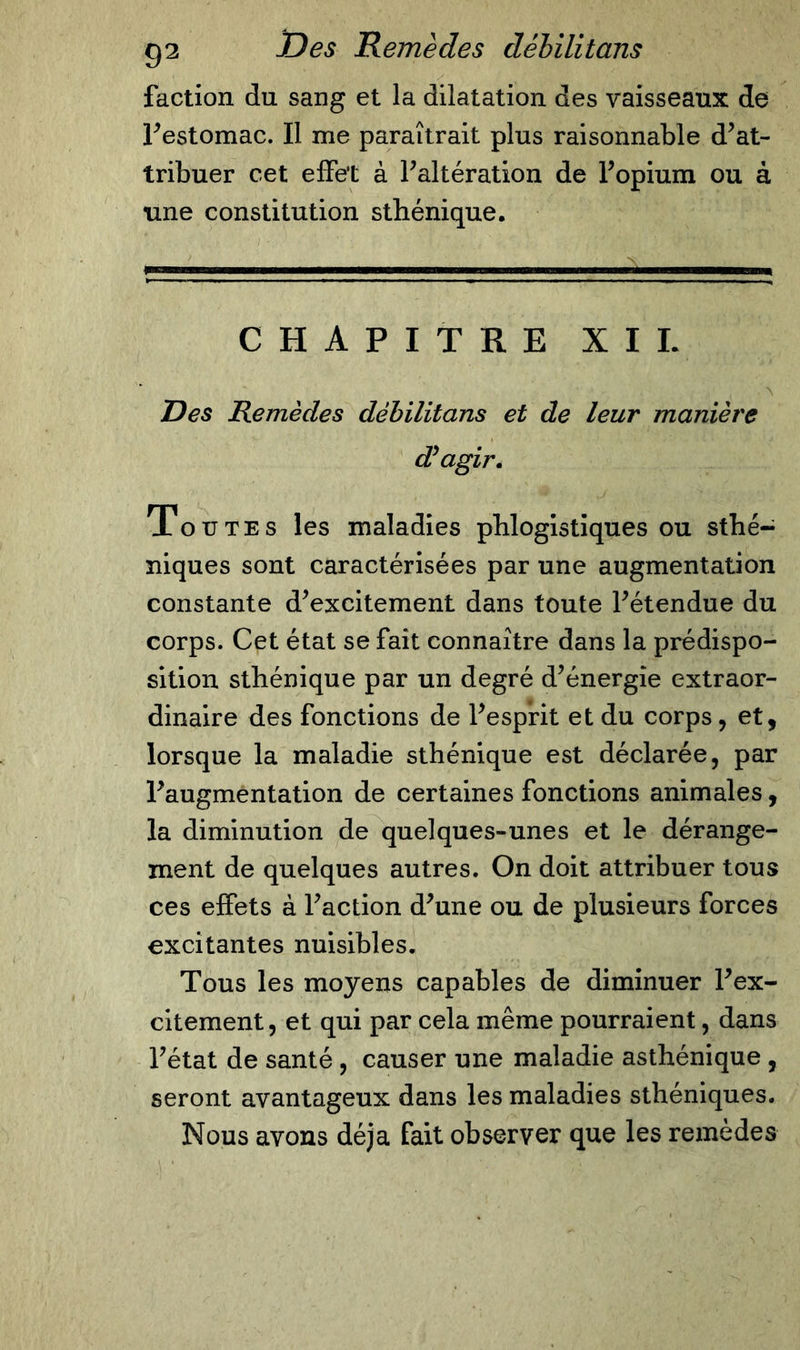 faction du sang et la dilatation des vaisseaux de l’estomac. Il me paraîtrait plus raisonnable d’at- tribuer cet effet à l’altération de l’opium ou à une constitution sthénique. ; — CHAPITRE XII. Des Remèdes déhilitans et de leur manière d'agir. Toutes les maladies phlogistiques ou sthé- niques sont caractérisées par une augmentation constante d’excitement dans toute l’étendue du corps. Cet état se fait connaître dans la prédispo- sition sthénique par un degré d’énergie extraor- dinaire des fonctions de l’esprit et du corps, et, lorsque la maladie sthénique est déclarée, par l’augmentation de certaines fonctions animales, la diminution de quelques-unes et le dérange- ment de quelques autres. On doit attribuer tous ces effets à l’action d’une ou de plusieurs forces excitantes nuisibles. Tous les moyens capables de diminuer l’ex- citement, et qui par cela même pourraient, dans l’état de santé, causer une maladie asthénique , seront avantageux dans les maladies sthéniques. Nous avons déjà fait observer que les remèdes